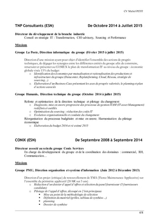 CV Michel PETIT
4/8
TNP Consultants (ESN) De Octobre 2014 à Juillet 2015
Directeur du développement de la branche industrie
Conseil en stratégie IT : Transformation, CIO advisory, Sourcing et Performance
Missions
Groupe La Poste, Direction informatique du groupe (Février 2015 à juillet 2015)
Direction d’une mission ayant pour objet d’identifier l’ensemble des actions de progrès
techniques, de dégager les synergies entre les différentes entités du groupe afin de construire,
structurer et présenter au COMEX le plan de transformation IT au niveau du groupe : économie
globale visée 15% du budget
o Identification deséconomies par mutualisation et rationalisation des productionset
infrastructure du groupe (Datacenter,Replateforming, Cloud,Réseau, stratégie de
sourcing…)
o Elaboration d’un Business Case présentant les axes de progrès valorisés, le planning et plan
d’actions associés
Groupe Humanis, Direction technique du groupe (Octobre 2014 à juillet 2015)
Refonte et optimisation de la direction technique et pilotage du changement
o Diagnostic, mise en œuvre progressive des processus de gestion ITAM (IT asset Management)
redéfiniset outillés
o Optimisation du sourcing : réduction des coûtsIT
o Evolution organisationnelle et conduite du changement
Réorganisation du processus budgétaire et mise en œuvre. Harmonisation du pilotage
économique
o Elaboration du budget 2016 et ré estimé 2015
CONIX (ESN) De Septembre 2008 à Septembre 2014
Directeur associé au seindu groupe Conix Services
En charge du développement du groupe et de la coordination des domaines : commercial, RH,
Communication…
Missions
Groupe PMU, Direction organisation et système d’information (Juin 2012 à Décembre 2013)
Direction d’un projet (critique) de renouvellement de TMA (Tierce Maintenance Applicative) sur
l’ensemble du périmètre applicatif (20 M€ sur 3 ans)
o Rédaction d’un dossier d’appel d’offres et sélection du panel fournisseur (5 fournisseurs
candidats)
o Pilotage de l’appel d’offres,découpé en 2 lotsprincipaux
 Mise au point de la méthodologie de sélection
 Définition du matériel (grilles, tableau de synthèse…)
 planning
 Dossier de synthèse
 