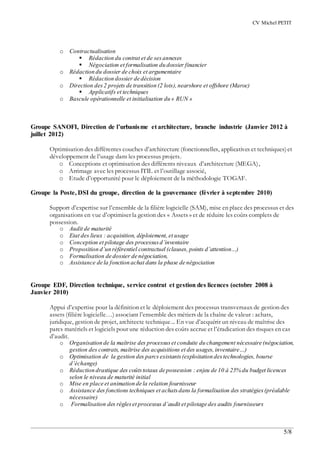 CV Michel PETIT
5/8
o Contractualisation
 Rédaction du contrat et de sesannexes
 Négociation et formalisation du dossier financier
o Rédaction du dossier de choix et argumentaire
 Rédaction dossier de décision
o Direction des2 projets de transition (2 lots),nearshore et offshore (Maroc)
 Applicatifs et techniques
o Bascule opérationnelle et initialisation du « RUN »
Groupe SANOFI, Direction de l’urbanisme et architecture, branche industrie (Janvier 2012 à
juillet 2012)
Optimisation des différentes couches d’architecture (fonctionnelles, applicatives et techniques)et
développement de l’usage dans les processus projets.
o Conceptions et optimisation des différents niveaux d’architecture (MEGA),
o Arrimage avec les processus ITIL et l’outillage associé,
o Etude d’opportunité pour le déploiement de la méthodologie TOGAF.
Groupe la Poste, DSI du groupe, direction de la gouvernance (février à septembre 2010)
Support d’expertise sur l’ensemble de la filière logicielle (SAM), mise en place des processus et des
organisations en vue d’optimiser la gestion des « Assets » et de réduire les coûts complets de
possession.
o Audit de maturité
o Etat des lieux : acquisition, déploiement, et usage
o Conception et pilotage des processusd’inventaire
o Proposition d’un référentiel contractuel (clauses, points d’attention…)
o Formalisation de dossier de négociation,
o Assistance de la fonction achat dans la phase de négociation
Groupe EDF, Direction technique, service contrat et gestion des licences (octobre 2008 à
Janvier 2010)
Appui d’expertise pour la définition et le déploiement des processus transversaux de gestion des
assets (filière logicielle…) associant l’ensemble des métiers de la chaîne de valeur : achats,
juridique, gestion de projet, architecte technique... En vue d’acquérir un niveau de maîtrise des
parcs matériels et logiciels pour une réduction des coûts accrue et l’éradication des risques en cas
d’audit.
o Organisation de la maîtrise des processuset conduite du changement nécessaire (négociation,
gestion des contrats, maîtrise des acquisitions et des usages,inventaire…)
o Optimisation de la gestion des parcs existants (exploitation destechnologies, bourse
d’échange)
o Réduction drastique des coûtstotaux de possession : enjeu de 10 à 25% du budget licences
selon le niveau de maturité initial
o Mise en place et animation de la relation fournisseur
o Assistance des fonctions techniques et achatsdans la formalisation des stratégies(préalable
nécessaire)
o Formalisation des règleset processus d’audit et pilotage des audits fournisseurs
 