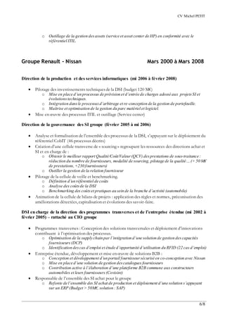 CV Michel PETIT
6/8
o Outillage de la gestion desassets (service et asset center de HP) en conformité avec le
référentiel ITIL.
Groupe Renault - Nissan Mars 2000 à Mars 2008
Direction de la production et des services informatiques (mi 2006 à février 2008)
 Pilotage des investissements techniquesde la DSI (budget 120 M€)
o Mise en place d’un processus de prévision et d’entrée de charges adossé aux projets SI et
évolutionstechniques.
o Intégration dansle processusd’arbitrage et re-conception de la gestion de portefeuille.
o Maîtrise et optimisation de la gestion du parc matériel et logiciel.
 Mise en œuvre des processus ITIL et outillage (Service center)
Direction de la gouvernance des SI groupe (février 2005 à mi 2006)
 Analyse et formalisation de l’ensemble des processus de la DSI, s’appuyant sur le déploiement du
référentiel CobIT (46 processus décrits)
 Création d’une cellule transverse de « sourcing » regroupant les ressources des directions achat et
SI et en charge de :
o Obtenir le meilleur rapport Qualité/Coût/Valeur(QCV) desprestations de sous-traitance :
réduction du nombre de fournisseurs, modalité de sourcing, pilotage de la qualité… (+ 50 M€
de prestations,+230 fournisseurs)
o Outiller la gestion de la relation fournisseur
 Pilotage de la cellule de veille et benchmarking.
o Définition d’un référentiel de coûts
o Analyse des coûtsde la DSI
o Benchmarking des coûtset pratiques au sein de la branche d’activité (automobile)
 Animation de la cellule de bilans de projets : application des règles et normes, préconisation des
améliorations détectées, capitalisation et évolutions des savoir-faire.
DSI en charge de la direction des programmes transverses et de l’entreprise étendue (mi 2002 à
février 2005) – rattaché au CIO groupe
 Programmes transverses : Conception des solutions transversales et déploiement d’innovations
contribuant à l’optimisation des processus.
o Optimisation de la supply chain par l’intégration d’une solution de gestion descapacités
fournisseurs (DCP)
o Identification descas d’emploi et étude d’opportunité d’utilisation du RFID (22 cas d’emploi)
 Entreprise étendue, développement et mise en œuvre de solutions B2B :
o Conception et développement d’un portail fournisseursécurisé en co-conception avec Nissan
o Mise en place d’une solution de gestion descatalogues fournisseurs
o Contribution active à l’élaboration d’une plateforme B2B commune aux constructeurs
automobiles et leurs fournisseurs (Covisint)
 Responsable de l’ensemble des SI achat pour le groupe
o Refonte de l’ensemble des SI achat de production et déploiement d’une solution s’appuyant
sur un ERP (Budget > 50M€, solution : SAP)
 