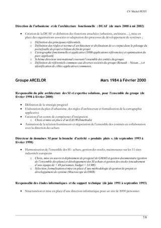 CV Michel PETIT
7/8
Direction de l’urbanisme et de l’architecture fonctionnelle : DUAF (de mars 2000 à mi 2002)
 Création de la DUAF et définition des fonctions attachées (urbaniste, architecte…), mise en
place des organisations associées et adaptation des processus de développement de systèmes ;
o Définition des principaux référentiels,
o Définition des règleset normesd’architecture et déclinaison de ce corpusdans le pilotage du
portefeuille de projet et bilans de fin de projet
o Cartographie fonctionnelle et applicative (3000 applicationsréférencées) et optimisation du
parc applicatif,
o Schéma directeur international couvrant l’ensemble des entités du groupe
o Définition de référentiels communs aux diversessociétésdu groupe (Renault – Nissan…) et
identification de cibles applicativescommunes,
Groupe ARCELOR Mars 1984 à Février 2000
Responsable du pôle architecture des SI et expertise solutions, pour l’ensemble du groupe (de
février 1998 à février 2000)
 Définition de la stratégie progiciel
 Elaboration du plan d’urbanisme, des règles d’architecture et formalisation de la cartographie
applicative
 Création d’un centre de compétence d’intégration
o Choix et mise en place d’un EAI (Webmethods)
 Animation de la relation fournisseurs et négociation de l’ensemble des contrats en collaboration
avec la direction des achats
Directeur de domaines SI pour la branche d’activité « produits plats ». (de septembre 1993 à
février 1998)
 Harmonisation de l’ensemble des SI : achats, gestion des stocks, maintenance sur les 11 sites
industriels européens
o Choix, mise en œuvre et déploiement de progiciel de GMAO et gestion documentaire (gestion
de l’ensemble desplans) et développement des SI achats et gestion desstocks (encadrement
d’une équipe de + 40 personnes,budget + 14 M€).
o Sélection,formalisation et mise en place d’une méthodologie de gestion de projets et
développement de système (Macroscope de DMR)
Responsable des études informatiques et du support technique (de juin 1991 à septembre 1993)
 Structuration et mise en place d’une direction informatique pour un site de 8000 personnes
 