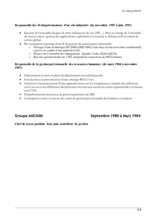 CV Michel PETIT
8/8
Responsable des SI départementaux d’un site industriel (de novembre 1987 à juin 1991)
 Gestion de l’ensemble du parc de mini ordinateurs du site (HP…). Prise en charge de l’ensemble
du service client : gestion des applications, exploitation et système et définition d’un contrat de
service global.
 Re-conception et portage d’un SI de gestion de maintenance industrielle
o Passage d’une technologie HP 3000 à IBM 3090, d’une base réseau à une base relationnelle,
et prise en compte d’une approche L4G,
o Respect de l’ensemble des engagements : Qualité, Coûts,Délais(QCD),
o Bascule opérationnelle sur 1 WE, intégrant la connections de 400 terminaux
Responsable de la gestion prévisionnelle des ressources humaines (de mars 1984 à novembre
1987)
 Structuration et mise en place du département nouvellement crée
 Etat des lieux et préconisation d’une stratégie RH à 3 ans
 Création et instrumentation d’une approche basée sur les compétences, inspirée des réflexions
sur le savoir et ses différentes déclinaisons et les travaux autour des unités capitalisables en liaison
avec l’EN.
 Formalisation des processus de gestion qualitative des RH
 Conception et mise en œuvre des outils de gestion prévisionnelle des hommes et emplois.
Groupe AUCHAN Septembre 1980 à Mars 1984
Chef de rayon produits frais puis contrôleur de gestion
 