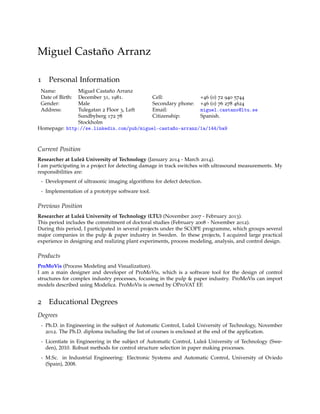 Miguel Castaño Arranz
1 Personal Information
Name: Miguel Castaño Arranz
Date of Birth: December 31, 1981.
Gender: Male
Address: Tulegatan 2 Floor 3, Left
Sundbyberg 172 78
Stockholm
Cell: +46 (0) 72 940 5744
Secondary phone: +46 (0) 76 278 4624
Email: miguel.castano@ltu.se
Citizenship: Spanish.
Homepage: http://se.linkedin.com/pub/miguel-castaño-arranz/1a/144/ba9
Current Position
Researcher at Luleå University of Technology (January 2014 - March 2014).
I am participating in a project for detecting damage in track switches with ultrasound measurements. My
responsibilities are:
- Development of ultrasonic imaging algorithms for defect detection.
- Implementation of a prototype software tool.
Previous Position
Researcher at Luleå University of Technology (LTU) (November 2007 - February 2013).
This period includes the commitment of doctoral studies (February 2008 - November 2012).
During this period, I participated in several projects under the SCOPE programme, which groups several
major companies in the pulp & paper industry in Sweden. In these projects, I acquired large practical
experience in designing and realizing plant experiments, process modeling, analysis, and control design.
Products
ProMoVis (Process Modeling and Visualization).
I am a main designer and developer of ProMoVis, which is a software tool for the design of control
structures for complex industry processes, focusing in the pulp & paper industry. ProMoVis can import
models described using Modelica. ProMoVis is owned by OProVAT EF.
2 Educational Degrees
Degrees
- Ph.D. in Engineering in the subject of Automatic Control, Luleå University of Technology, November
2012. The Ph.D. diploma including the list of courses is enclosed at the end of the application.
- Licentiate in Engineering in the subject of Automatic Control, Luleå University of Technology (Swe-
den), 2010. Robust methods for control structure selection in paper making processes.
- M.Sc. in Industrial Engineering: Electronic Systems and Automatic Control, University of Oviedo
(Spain), 2008.
 