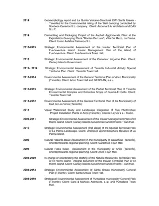 2014 Geomorphology report and La Quinta Volcano-Structural Cliff (Santa Ursula -
Tenerife) for the Environmental rating of the Well dumping conducted by
Sondeos Canarios S.L. company. Client: Acciona S.A. Architects and OA3
S.L.P.
2014 Dismantling and Packaging Project of the Asphalt Agglomerate Plant at the
Exploitation Quarrying Plaza "Montes De Luna", Villa De Mazo, La Palma.
Client: Union Asfaltos Palmeros S.L.
2013-2015 Strategic Environmental Assessment of the Insular Territorial Plan of
Fuerteventura island. Insular Management Plan of the island of
Fuerteventura. Client: Fuerteventura Town Hall.
2013 Strategic Environmental Assessment of the Canaries´ Irrigation Plan. Client:
Canary Islands Government.
2012- 2014 Strategic Environmental Assessment of Tenerife Industrial Activity Special
Territorial Plan. Client: Tenerife Town Hall.
2011-2014 Environmental Assessment of the General Territorial Plan of Arico Municipality
(Tenerife). Client: Arico Town Hall and GESPLAN, s.a.u.
2010-2015 Strategic Environmental Assessment of the Partial Territorial Plan of Tenerife
Environmental Complex and Extractive Scope of Guama-El Grillo. Client:
Tenerife Town Hall
2011-2012 Environmental Assessment of the General Territorial Plan of the Municipality of
Icod de Los Vinos (Tenerife):
2011 Visual Watershed Study and Landscape Integration of Five Photovoltaic
Project Installation Plants in Arico (Tenerife). Cliente: Leyvis´s s.l. Studio.
2009-2011 Strategic Environmental Assessment of the Insular Management Plan of El
Hierro island. Client: Canary Islands Government and El Hierro Town Hall.
2010 Strategic Environmental Assessment (first stage) of the Special Territorial Plan
of La Palma Landscape. Client: UNESCO World Biosphere Reserve of La
Palma island.
2009 Natural Hazards Basic Assessment in the municipality of Garachico (Tenerife),
oriented towards regional planning. Client: Garachico Town Hall.
2009 Natural Risks Basic Assessment in the municipality of Arico (Tenerife),
oriented towards regional planning. Client: Arico Town Hall.
2008-2009 In charge of coordinating the drafting of the Natural Resources Territorial Plan
of El Hierro island, integral document of the Insular Territorial Plan of El
Hierro island. Client: Canary Islands Government and El Hierro Town Hall.
2008-2013 Strategic Environmental Assessment of Santa Ursula municipality General
Plan (Tenerife). Client: Santa Ursula Town Hall.
2008-2010 Strategical Environmental Assessment of Puntallana municipality General Plan
(Tenerife). Client: Caro & Mañoso Architects, s.l.p. and Puntallana Town
Hall.
 