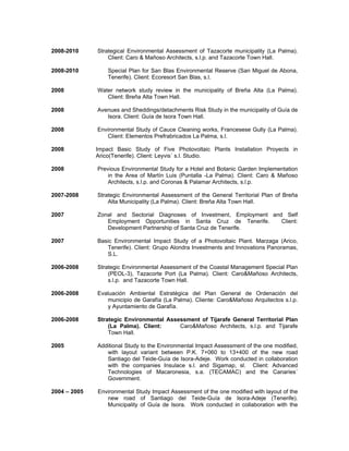 2008-2010 Strategical Environmental Assessment of Tazacorte municipality (La Palma).
Client: Caro & Mañoso Architects, s.l.p. and Tazacorte Town Hall.
2008-2010 Special Plan for San Blas Environmental Reserve (San Miguel de Abona,
Tenerife). Client: Ecoresort San Blas, s.l.
2008 Water network study review in the municipality of Breña Alta (La Palma).
Client: Breña Alta Town Hall.
2008 Avenues and Sheddings/detachments Risk Study in the municipality of Guía de
Isora. Client: Guía de Isora Town Hall.
2008 Environmental Study of Cauce Cleaning works, Francesese Gully (La Palma).
Client: Elementos Prefrabricados La Palma, s.l.
2008 Impact Basic Study of Five Photovoltaic Plants Installation Proyects in
Arico(Tenerife). Client: Leyvis´ s.l. Studio.
2008 Previous Environmental Study for a Hotel and Botanic Garden Implementation
in the Area of Martín Luis (Puntalla -La Palma). Client: Caro & Mañoso
Architects, s.l.p. and Coronas & Palamar Architects, s.l.p.
2007-2008 Strategic Environmental Assessment of the General Territorial Plan of Breña
Alta Municipality (La Palma). Client: Breña Alta Town Hall.
2007 Zonal and Sectorial Diagnoses of Investment, Employment and Self
Employment Opportunities in Santa Cruz de Tenerife. Client:
Development Partnership of Santa Cruz de Tenerife.
2007 Basic Environmental Impact Study of a Photovoltaic Plant. Marzaga (Arico,
Tenerife). Client: Grupo Alondra Investments and Innovations Panoramas,
S.L.
2006-2008 Strategic Environmental Assessment of the Coastal Management Special Plan
(PEOL-3), Tazacorte Port (La Palma). Client: Caro&Mañoso Architects,
s.l.p. and Tazacorte Town Hall.
2006-2008 Evaluación Ambiental Estratégica del Plan General de Ordenación del
municipio de Garafía (La Palma). Cliente: Caro&Mañoso Arquitectos s.l.p.
y Ayuntamiento de Garafía.
2006-2008 Strategic Environmental Assessment of Tijarafe General Territorial Plan
(La Palma). Client: Caro&Mañoso Architects, s.l.p. and Tijarafe
Town Hall.
2005 Additional Study to the Environmental Impact Assessment of the one modified,
with layout variant between P.K. 7+060 to 13+400 of the new road
Santiago del Teide-Guía de Isora-Adeje. Work conducted in collaboration
with the companies Insulace s.l. and Sigamap, sl. Client: Advanced
Technologies of Macaronesia, s.a. (TECAMAC) and the Canaries´
Government.
2004 – 2005 Environmental Study Impact Assessment of the one modified with layout of the
new road of Santiago del Teide-Guía de Isora-Adeje (Tenerife).
Municipality of Guía de Isora. Work conducted in collaboration with the
 