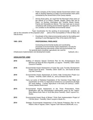 • Public company of the Canary Islands Government where I was
able to develop following up tasks of environmental urban plans
contracted by the Government of the Canary Islands.
•
• Among those plans, we could find the Municipal Urban plans of
the islands of La Palma (Tijarafe, Garafía, Brena Alta and El
Paso), La Gomera (Hermigua) and Tenerife (Santa Ursula,
Fasnia and Granadilla de Abona). The main task was to ensure
compliance with existing environmental regulation, as well as the
non condition to the identified environmental values.
•
Team Coordination for the wording of environmental contents, as
well as the evaluation of the proposed urban plans of the municipalities of Villa de Mazo and
Villa de Arico.
• Coordinator of the initial environmental works for the drafting and
wording of Local Management Plan of the island of El Hierro.
1995 - 2016 PROFESSIONAL FREELANCE
Conducting environmental studies and coordinating
processes of environmental impact assessment, not only for
spatial planning instruments (urban and environmental), but
for sectorial plans (industrial, agricultural, etc.) and for
infrastructure implementation and development (roads, hydraulic, etc.) .
HIGHLIGHTED JOBS
2016 Drafting of Advance Special Territorial Plan for the Archaeological Zone
Barranco de Agua de Dios (Tegueste, La Laguna - Tenerife). Client: Island
Council of Tenerife.
2016 Environmental Impact Assessment of Costa San Juan Touristic Development
Project (Guía de Isora - Tenerife). Client: GIUR, S.L. and Guida de Isora
City Hall (Tenerife)
2016 Environmental Impact Assessment of Centro Valle Construction Project (La
Orotava - Tenerife). Client: GIUR, S.L. and La Orotava City Hall
2015 Carry out works of Statistical Exploitation of the Canaries Crops Maps and
Coordination of of the "La Agricultura Canaria en Los Comienzos del Siglo
XII" book drafting . (¨Canary Agriculture in the Early XII Century¨). Client:
Canary Islands Government
2015 Environmental Impact Assessment of the Three Photovoltaics Parks
Modification with the Administrative Authorization given by the Tagoro-
Risco Blanco Eolic Park of 16,45 Mw (Arico-Tenerife). Client: Leyvis’s S.L.
Studio.
2015 Environmental Impact Study of Brisas 7 Eolic Park Implementation Project of
7,05 Mv (Arico - Tenerife). Client: Levyvis´s Studio S.L.
2014 Strategic Environmental Assessment of the Special Protection Plan for the
Historic Villa of Teguise. Client: Teguise Town Hall and GESPLAN, s.a.u.
 