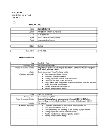 E U R O P E A N
C U R R I C U L U M V I T A E
F O R M A T
PERSONAL DATA
Name RANKO MIŠKOVIĆ
Adress Vojvođanski bulevar 48, Pančevo
Tel + 38163664362
Degree M.Sc.in MechanicalEngineering
E-mail mrsci.ranko@yahoo.com
Citizen Serbia
Date of birth 21.10.1982.
• Date Nov 2014. - Today
• Company Name Feromont Inženjering DOO
• Project title or sector / Investor Project of „Bio component blending with diesel fuel“ in Oil Refinery Pančevo / Gazprom
Neft, NIS AD, Novi Sad, SERBIA
• Position Deputy site manager / Head of mechanical works
• Tasks and responsibility  Define personnel and tasks schedule
 Cooperation with all subcontractors
 Tracking progress and supervise correctness of work
 Preparing of daily based minutes and reports
 Define: material needs, prefabrication and erection of pipelines, renovation of existing
facilities according to project drawings
 Detecting project errors – Mechanical part
 Attending weekly investor’s meetings
• Date Sept 2014. – Nov 2014.
• Company Name Feromont Inženjering DOO
• Project title or sector / Investor Project of „Replacing flaps of flue gas channel of furnace BF2201“ in Oil Refinery
Pančevo / Gazprom Neft, NIS AD, Novi Sad / Termoelektro ENEL, Beograd , SERBIA
• Position Site manager
• Tasks and responsibility  Cooperation with subcontractor and supervise production of new flaps
 Define personnel and tasks schedule
 Define disassembling and assembling of flaps according to project drawings
 Tracking progress and supervise correctness of work
 Redefine project solutions and resolving start-up problems
 Attending weekly investor’s meetings
WORKINGEXPIRIENCE
 