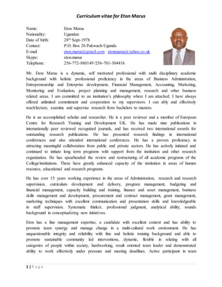 Curriculum vitae for Eton Marus
1 | P a g e
Name: Eton Marus
Nationality: Ugandan
Date of birth: 28th Sept-1978
Contact: P.O. Box 26 Pakwach-Uganda
E-mail eton.marus@gmail.com etonmarus@yahoo.co.uk
Skype: eton.marus
Telephone: 256-772-880149 /256-701-304416
Mr. Eton Marus is a dynamic, self motivated professional with multi disciplinary academic
background with holistic professional proficiency in the areas of Business Administration,
Entrepreneurship and Enterprise development, Financial Management, Accounting, Marketing,
Monitoring and Evaluation, project planning and management, research and other business
related areas. I am committed to an institution’s philosophy where I am attached. I have always
offered unlimited commitment and cooperation to my supervisors. I can ably and effectively
teach/lecture, examine and supervise research from bachelors to masters.
He is an accomplished scholar and researcher. He is a peer reviewer and a member of European
Centre for Research Training and Development UK. He has made nine publications in
internationally peer reviewed recognized journals, and has received two international awards for
outstanding research publications. He has presented research findings in international
conferences and also attended international conferences. He has a proven proficiency in
attracting meaningful collaboration from public and private sectors. He has actively initiated and
continued to initiate long term programs with support from the institution and other research
organization. He has spearheaded the review and restructuring of all academic programs of the
College/institutions. These have greatly enhanced capacity of the institution in areas of human
resource, educational and research programs.
He has over 15 years working experience in the areas of Administration, research and research
supervision, curriculum development and delivery, program management, budgeting and
financial management, capacity building and training, finance and asset management, business
skills management and development, procurement and contract management, grant management,
marketing techniques with excellent communication and presentation skills and knowledgeable
in staff supervision. Systematic thinker, professional judgment, analytical ability, sounds
background in conceptualizing new initiatives.
Eton has a fine management expertise, a candidate with excellent context and has ability to
promote team synergy and manage change in a multi-cultural work environment. He has
unquestionable integrity and reliability with fine and holistic training background and able to
promote sustainable community led interventions, dynamic, flexible in relating with all
categories of people within society, hardworking, result oriented team leader and demonstrated
ability to work effectively under pressure and meeting deadlines. Active participant in team
 