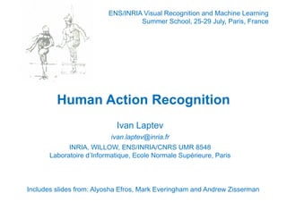 ENS/INRIA Visual Recognition and Machine Learning
                                   Summer School 25-29 July, Paris France
                                            School, 25 29 July Paris,




         Human Action Recognition
                            Ivan Laptev
                           ivan.laptev@inria.fr
                           i    l t @i i f
             INRIA, WILLOW, ENS/INRIA/CNRS UMR 8548
       Laboratoire d’Informatique, Ecole Normale Supérieure, Paris
                   d Informatique,




Includes slides from: Alyosha Efros, Mark Everingham and Andrew Zisserman
 