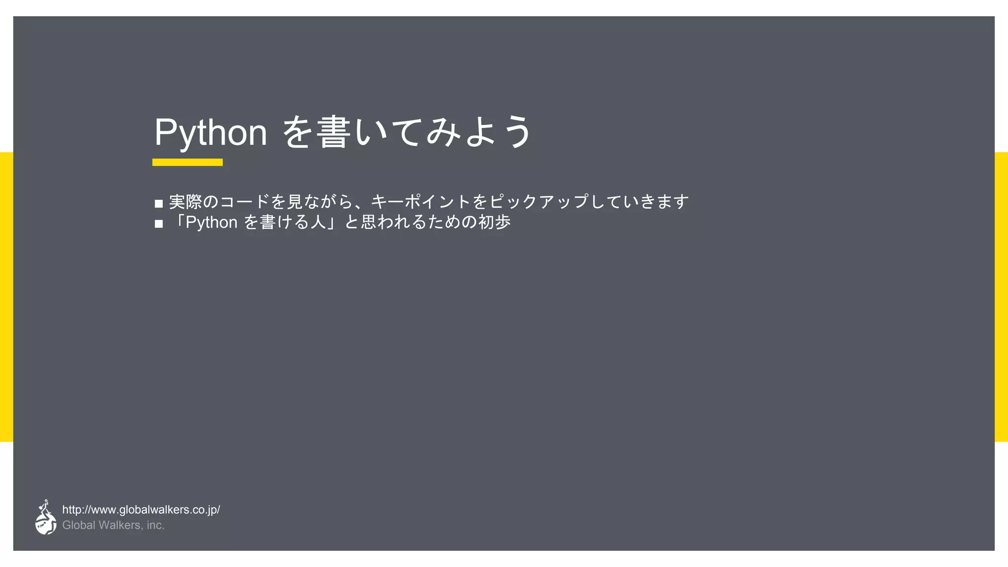 http://www.globalwalkers.co.jp/
Global Walkers, inc.
Python を書いてみよう
■ 実際のコードを見ながら、キーポイントをピックアップしていきます
■ 「Python を書ける人」と思われるための初歩
 