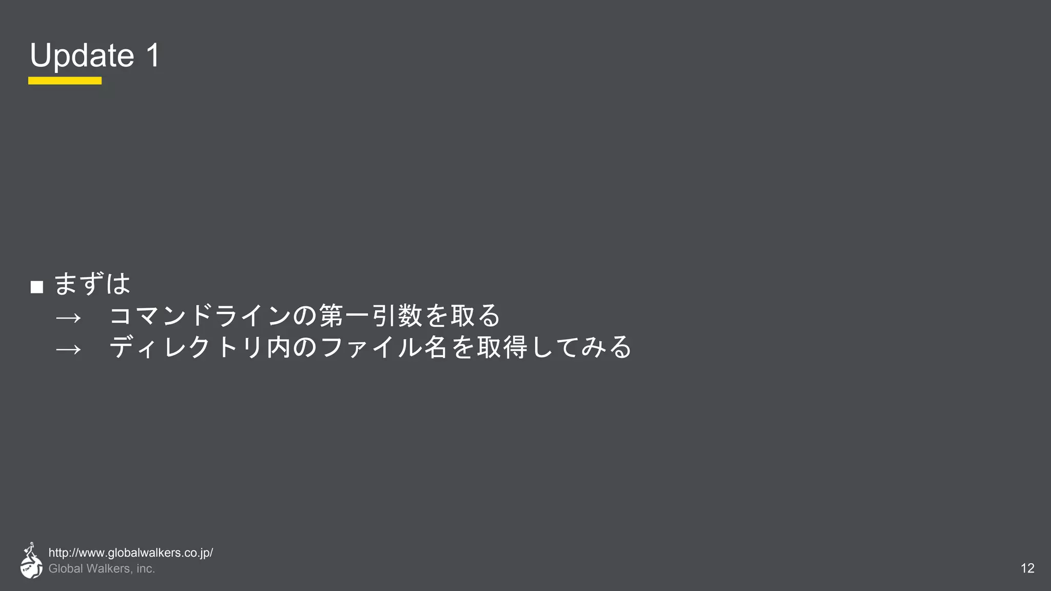 http://www.globalwalkers.co.jp/
Global Walkers, inc.
Update 1
■ まずは
→ コマンドラインの第一引数を取る
→ ディレクトリ内のファイル名を取得してみる
12
 