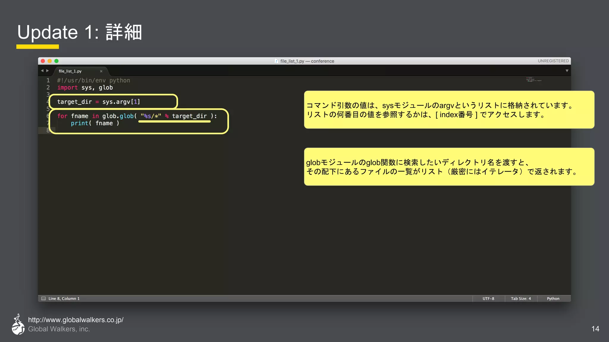 http://www.globalwalkers.co.jp/
Global Walkers, inc.
Update 1: 詳細
14
globモジュールのglob関数に検索したいディレクトリ名を渡すと、
その配下にあるファイルの一覧がリスト（厳密にはイテレータ）で返されます。
コマンド引数の値は、sysモジュールのargvというリストに格納されています。
リストの何番目の値を参照するかは、[ index番号 ] でアクセスします。
 