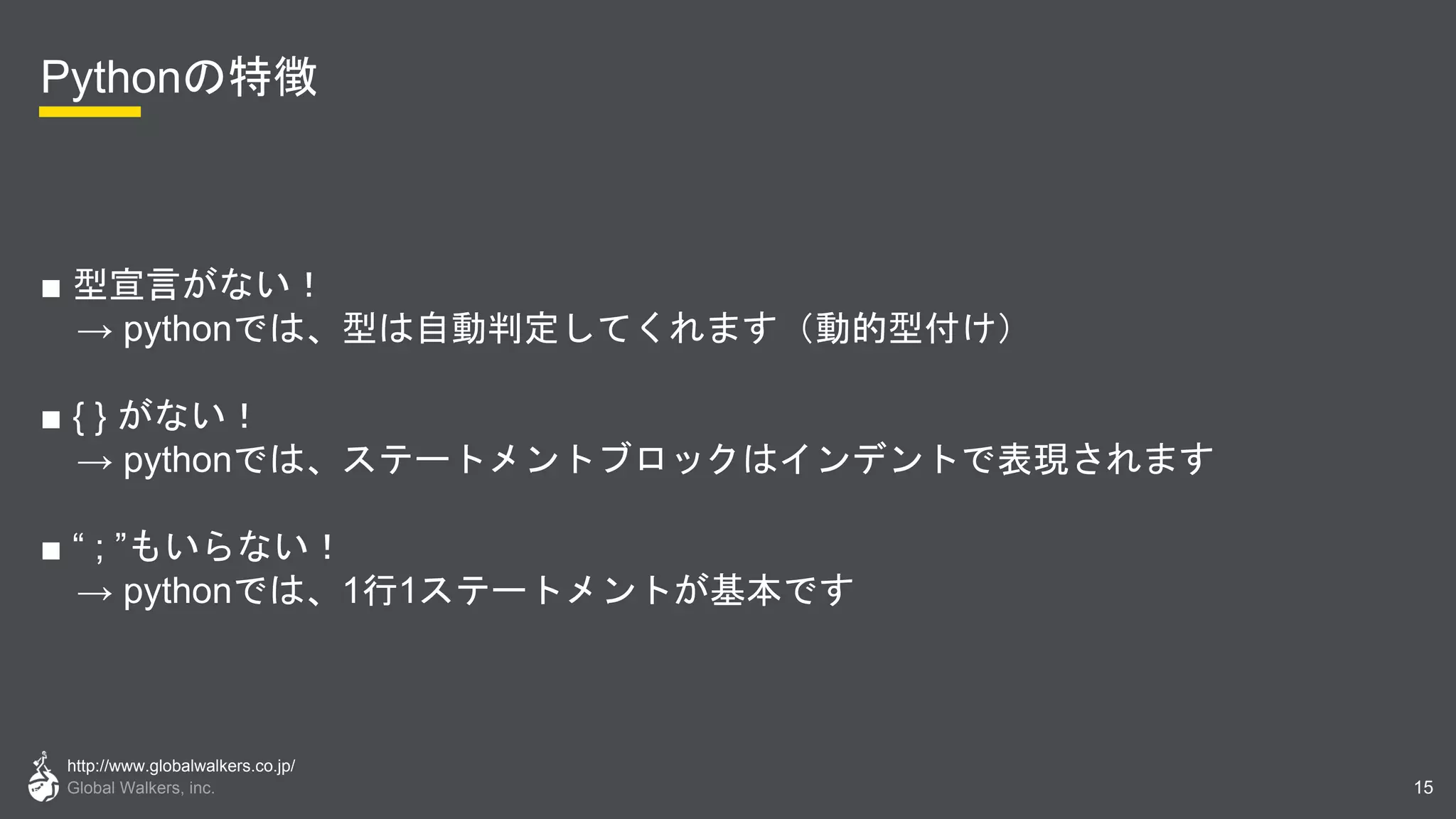 http://www.globalwalkers.co.jp/
Global Walkers, inc.
Pythonの特徴
■ 型宣言がない！
→ pythonでは、型は自動判定してくれます（動的型付け）
■ { } がない！
→ pythonでは、ステートメントブロックはインデントで表現されます
■ “ ; ”もいらない！
→ pythonでは、1行1ステートメントが基本です
15
 
