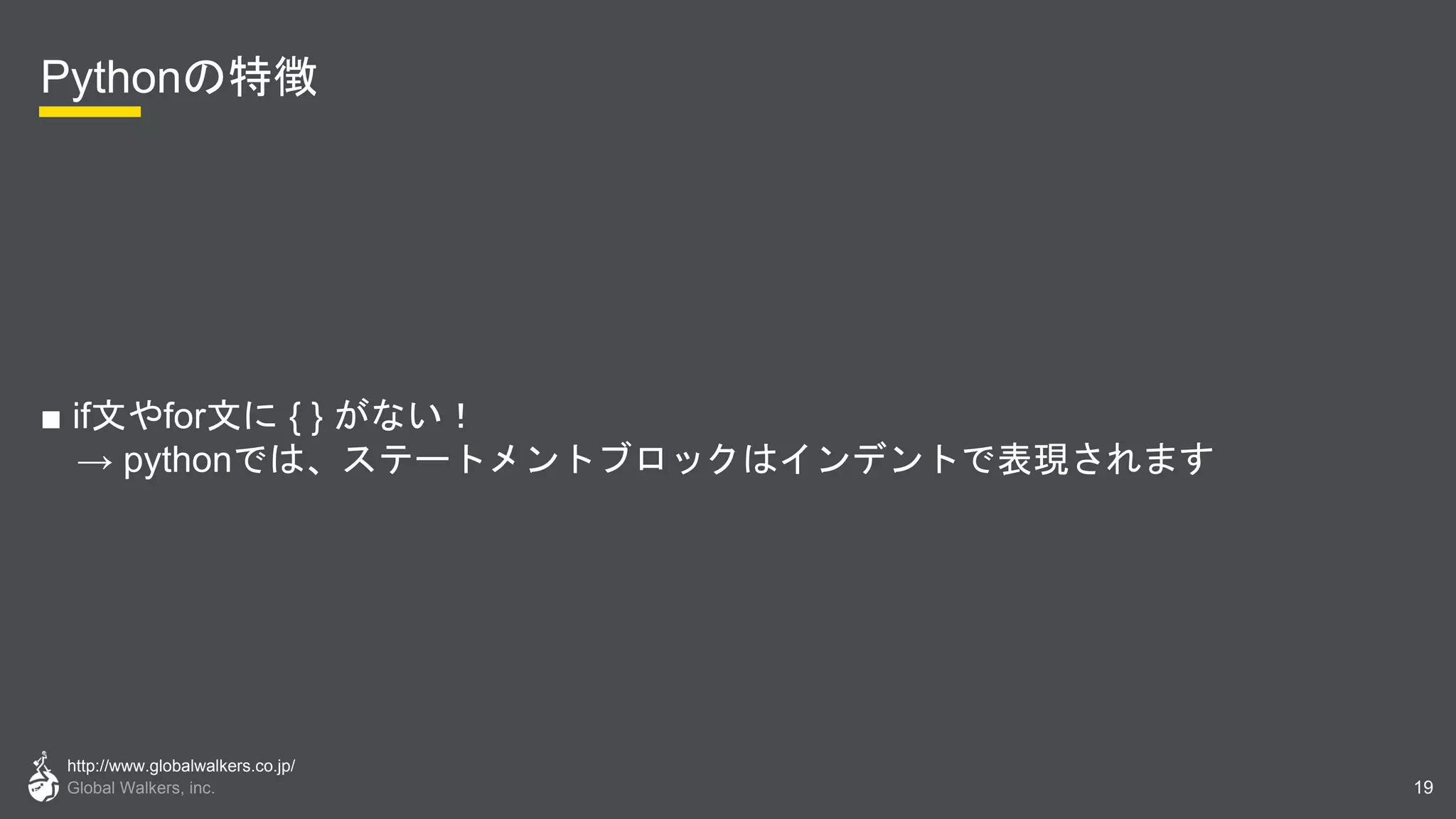 http://www.globalwalkers.co.jp/
Global Walkers, inc.
Pythonの特徴
■ if文やfor文に { } がない！
→ pythonでは、ステートメントブロックはインデントで表現されます
19
 