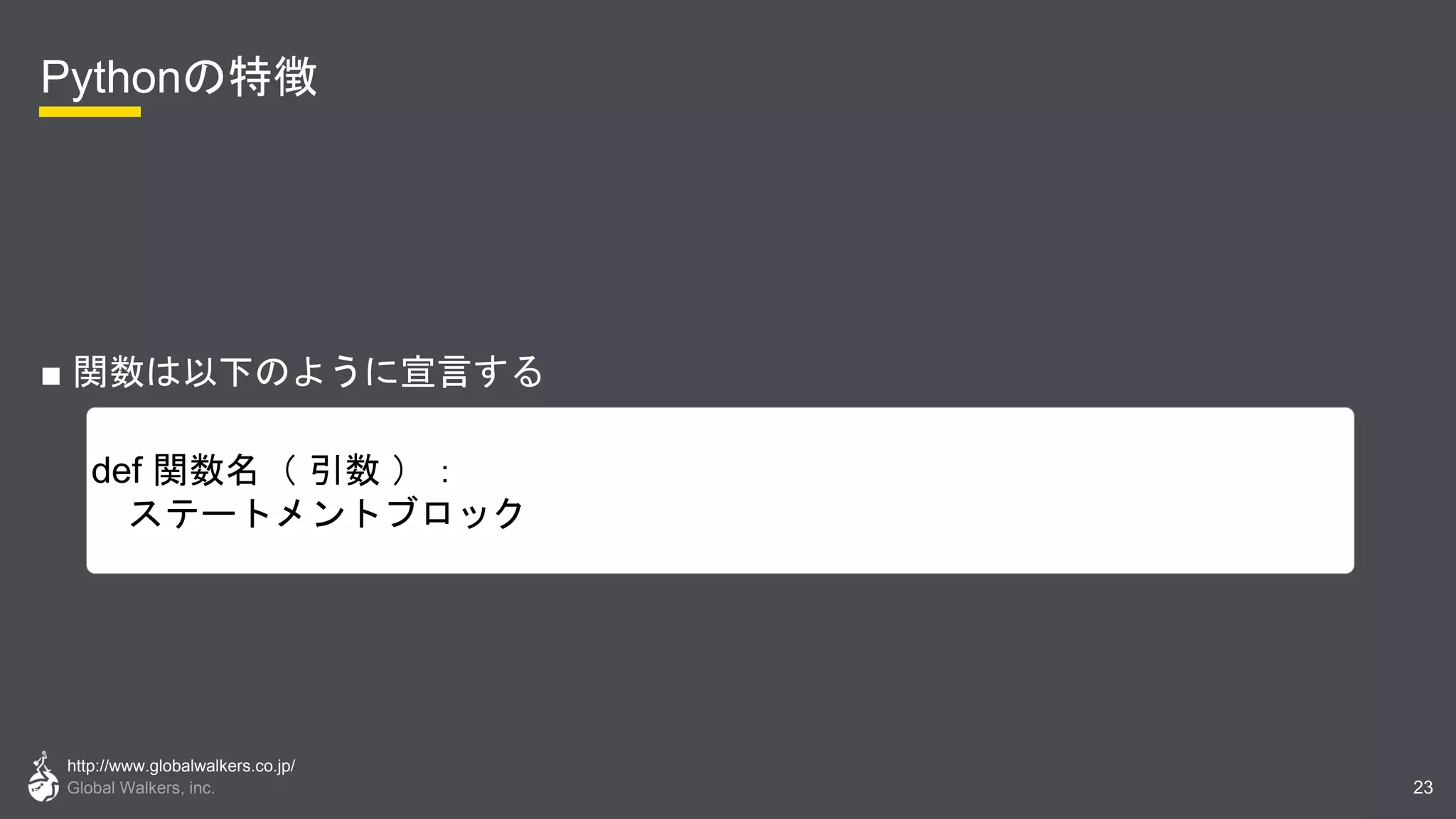 http://www.globalwalkers.co.jp/
Global Walkers, inc.
Pythonの特徴
■ 関数は以下のように宣言する
23
def 関数名（ 引数 ）：
ステートメントブロック
 