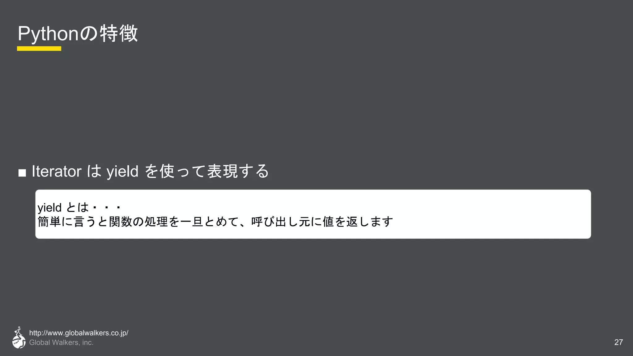 http://www.globalwalkers.co.jp/
Global Walkers, inc.
Pythonの特徴
■ Iterator は yield を使って表現する
27
yield とは・・・
簡単に言うと関数の処理を一旦とめて、呼び出し元に値を返します
 