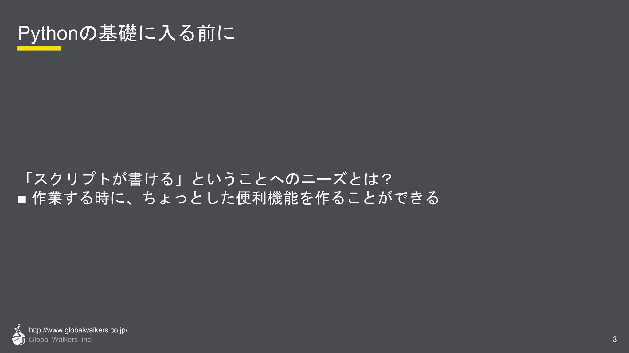 http://www.globalwalkers.co.jp/
Global Walkers, inc.
Pythonの基礎に入る前に
「スクリプトが書ける」ということへのニーズとは？
■ 作業する時に、ちょっとした便利機能を作ることができる
3
 
