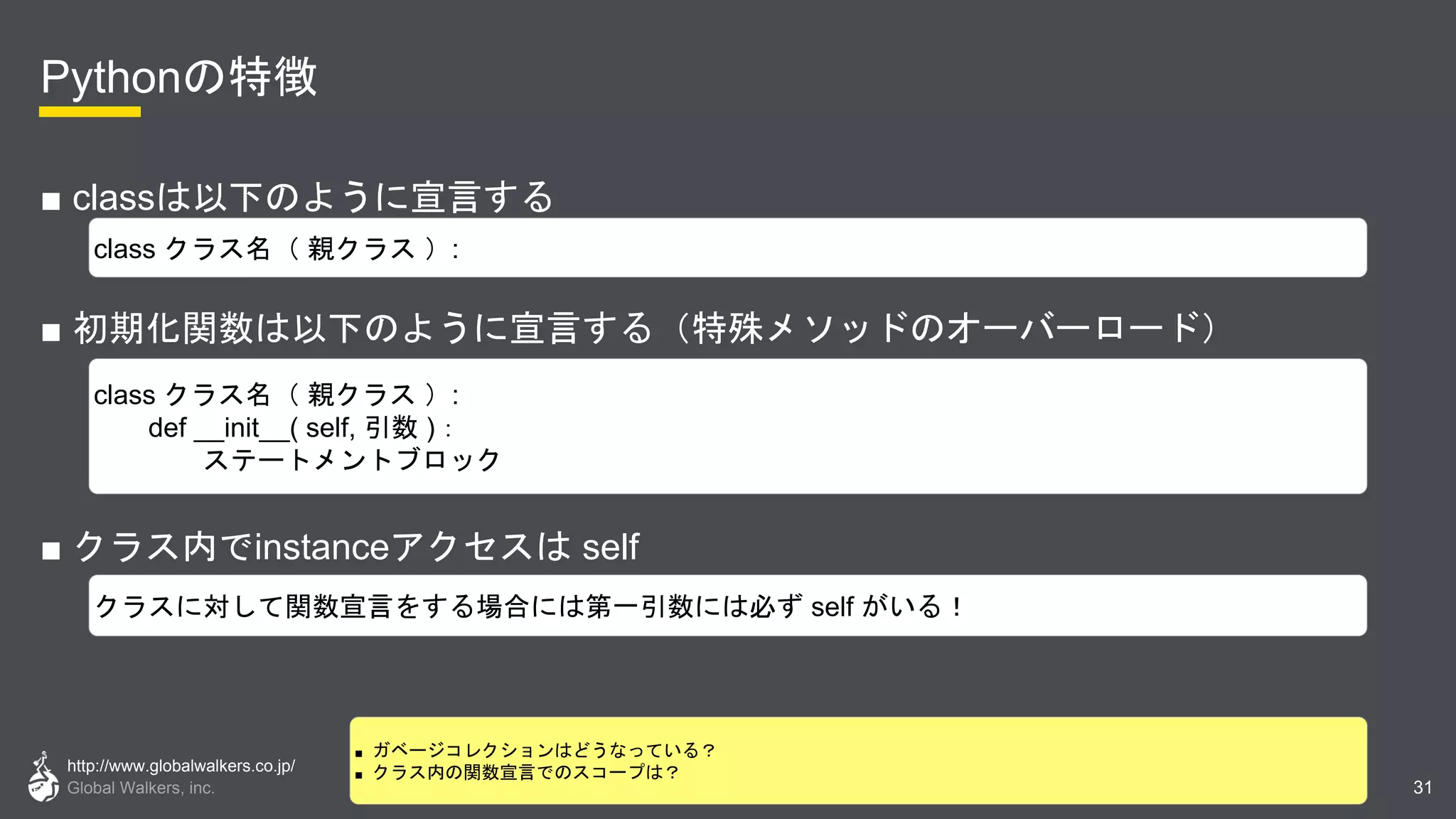 http://www.globalwalkers.co.jp/
Global Walkers, inc.
Pythonの特徴
■ classは以下のように宣言する
■ 初期化関数は以下のように宣言する（特殊メソッドのオーバーロード）
■ クラス内でinstanceアクセスは self
31
class クラス名（ 親クラス ）:
class クラス名（ 親クラス ）:
def __init__( self, 引数 )：
ステートメントブロック
■ ガベージコレクションはどうなっている？
■ クラス内の関数宣言でのスコープは？
クラスに対して関数宣言をする場合には第一引数には必ず self がいる！
 