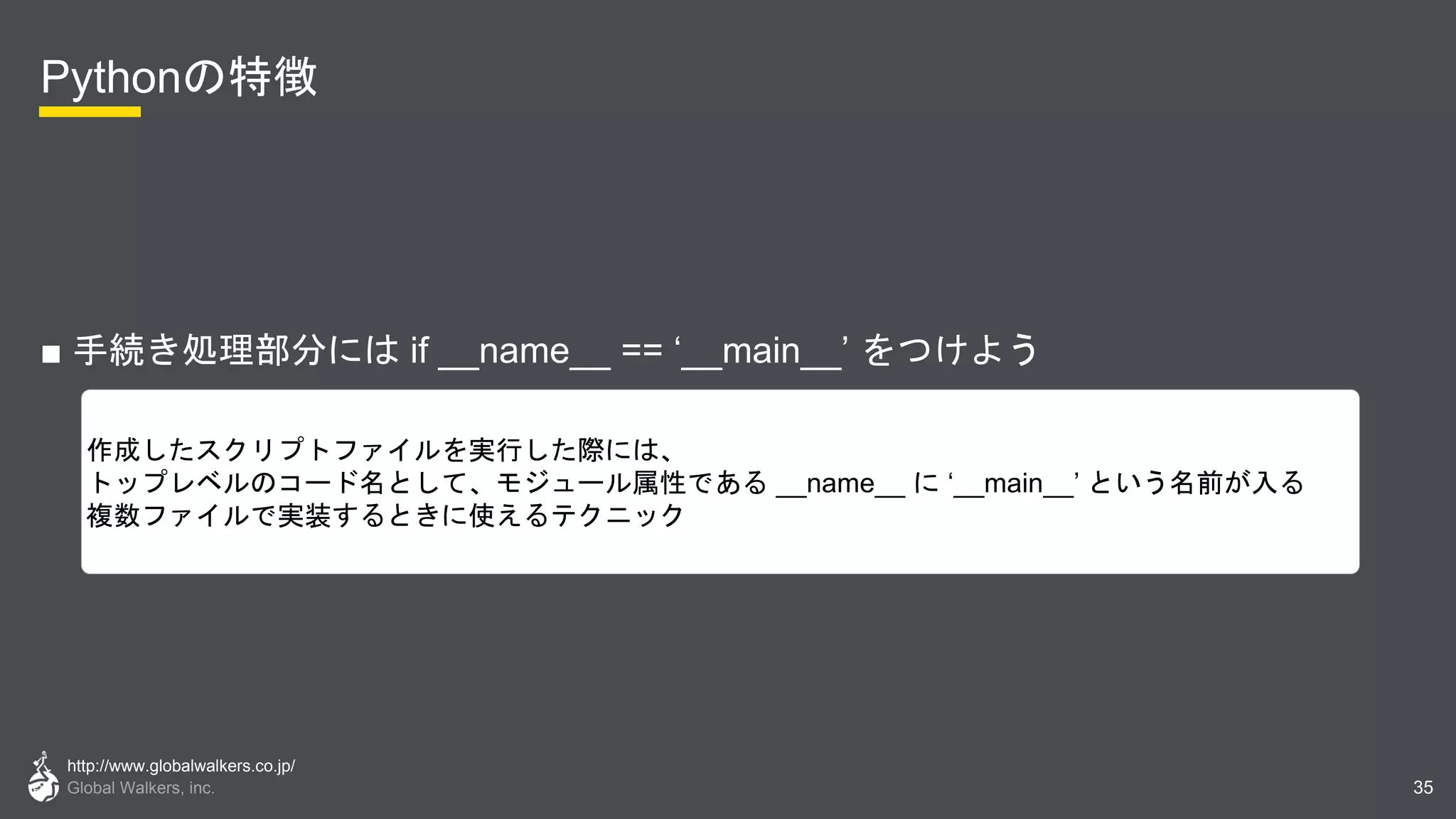 http://www.globalwalkers.co.jp/
Global Walkers, inc.
Pythonの特徴
■ 手続き処理部分には if __name__ == ‘__main__’ をつけよう
35
作成したスクリプトファイルを実行した際には、
トップレベルのコード名として、モジュール属性である __name__ に ‘__main__’ という名前が入る
複数ファイルで実装するときに使えるテクニック
 