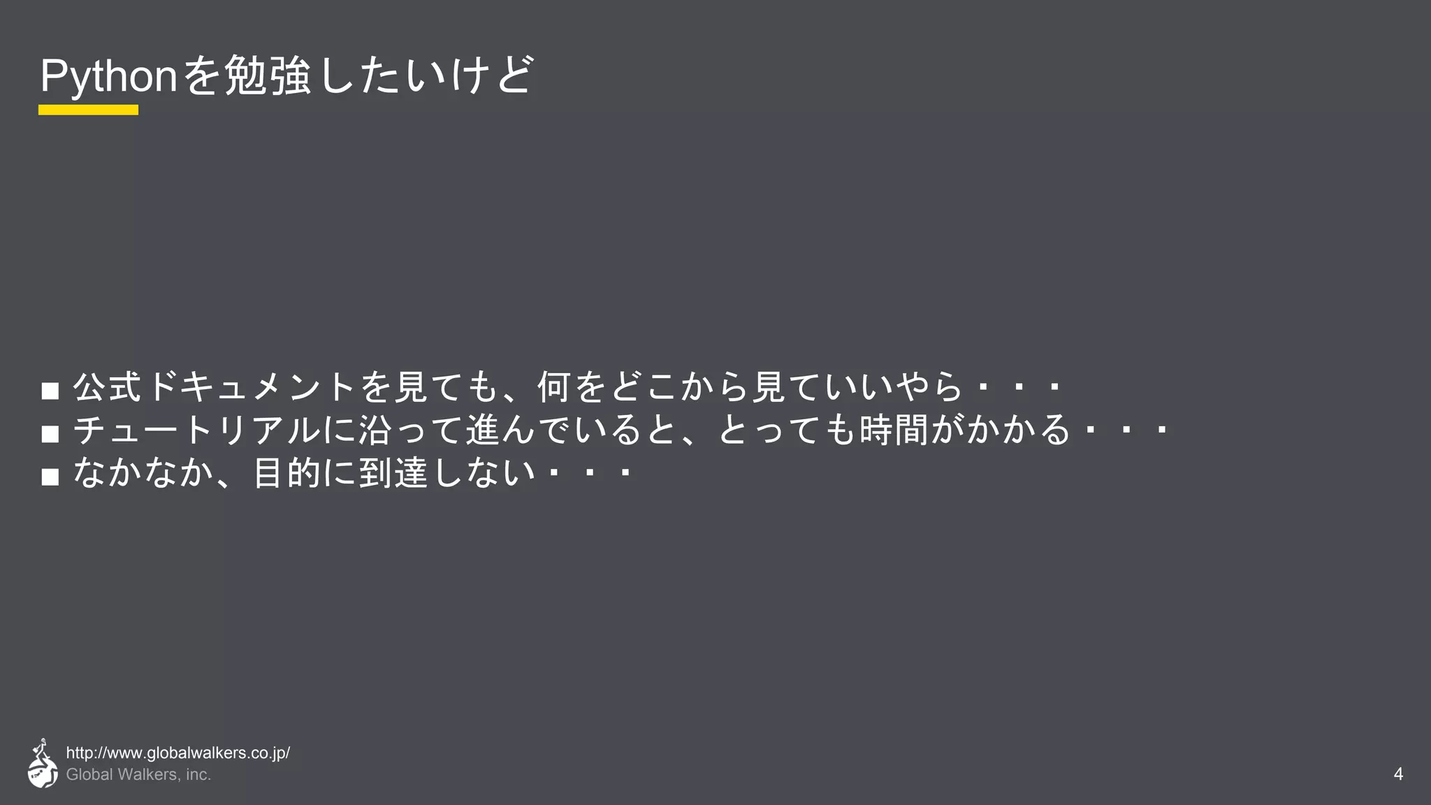 http://www.globalwalkers.co.jp/
Global Walkers, inc.
Pythonを勉強したいけど
■ 公式ドキュメントを見ても、何をどこから見ていいやら・・・
■ チュートリアルに沿って進んでいると、とっても時間がかかる・・・
■ なかなか、目的に到達しない・・・
4
 