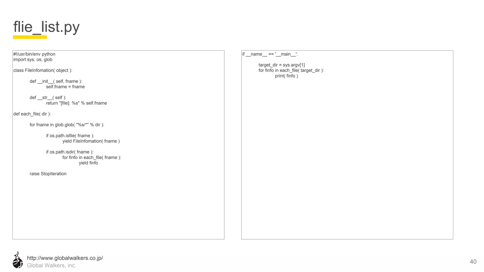 http://www.globalwalkers.co.jp/
Global Walkers, inc.
#!/usr/bin/env python
import sys, os, glob
class FileInfomation( object ):
def __init__( self, fname ):
self.fname = fname
def __str__( self ):
return "[file]: %s" % self.fname
def each_file( dir ):
for fname in glob.glob( "%s/*" % dir ):
if os.path.isfile( fname ):
yield FileInfomation( fname )
if os.path.isdir( fname ):
for finfo in each_file( fname ):
yield finfo
raise StopIteration
flie_list.py
40
if __name__ == '__main__':
target_dir = sys.argv[1]
for finfo in each_file( target_dir ):
print( finfo )
 