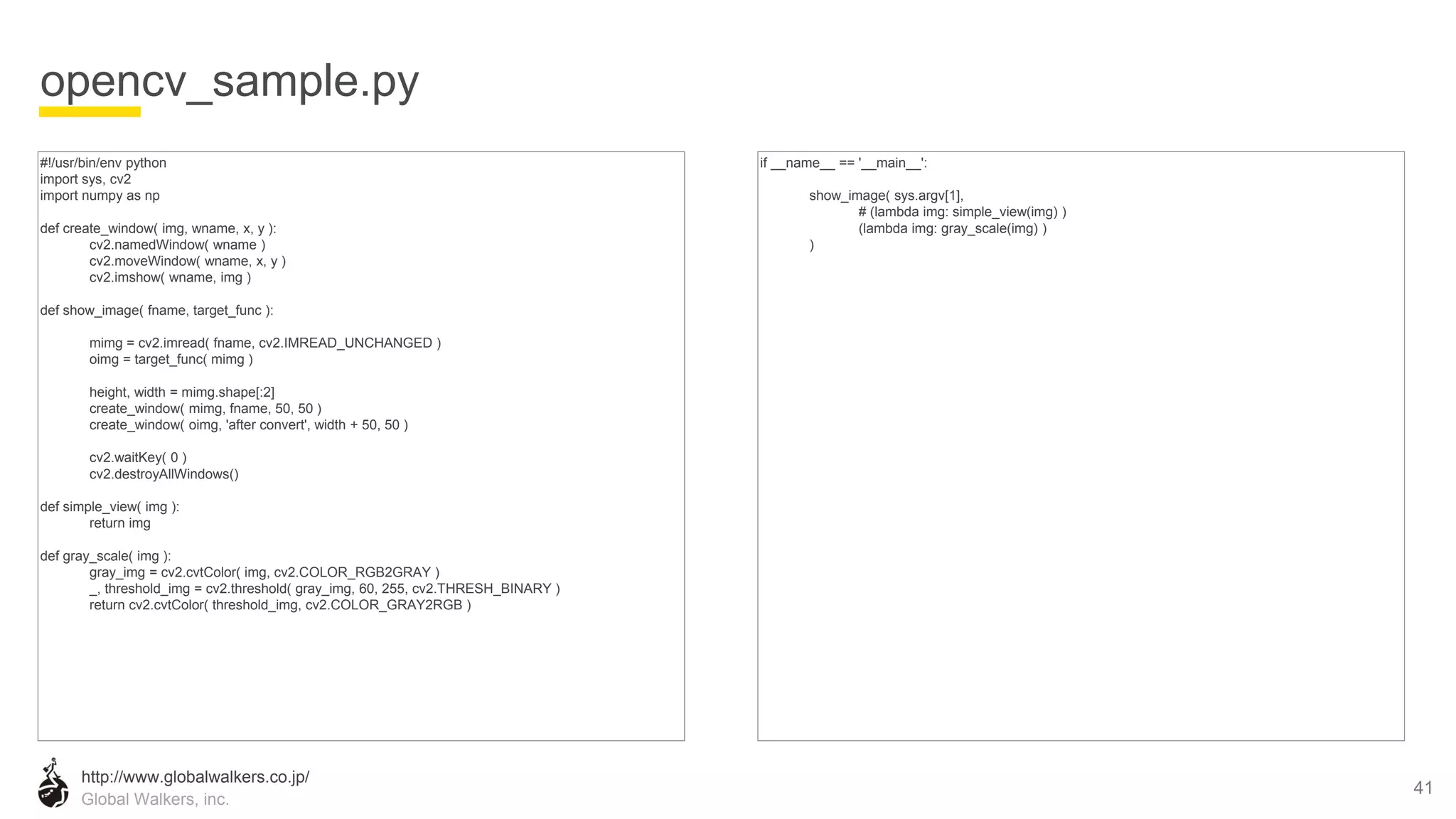 http://www.globalwalkers.co.jp/
Global Walkers, inc.
#!/usr/bin/env python
import sys, cv2
import numpy as np
def create_window( img, wname, x, y ):
cv2.namedWindow( wname )
cv2.moveWindow( wname, x, y )
cv2.imshow( wname, img )
def show_image( fname, target_func ):
mimg = cv2.imread( fname, cv2.IMREAD_UNCHANGED )
oimg = target_func( mimg )
height, width = mimg.shape[:2]
create_window( mimg, fname, 50, 50 )
create_window( oimg, 'after convert', width + 50, 50 )
cv2.waitKey( 0 )
cv2.destroyAllWindows()
def simple_view( img ):
return img
def gray_scale( img ):
gray_img = cv2.cvtColor( img, cv2.COLOR_RGB2GRAY )
_, threshold_img = cv2.threshold( gray_img, 60, 255, cv2.THRESH_BINARY )
return cv2.cvtColor( threshold_img, cv2.COLOR_GRAY2RGB )
opencv_sample.py
41
if __name__ == '__main__':
show_image( sys.argv[1],
# (lambda img: simple_view(img) )
(lambda img: gray_scale(img) )
)
 