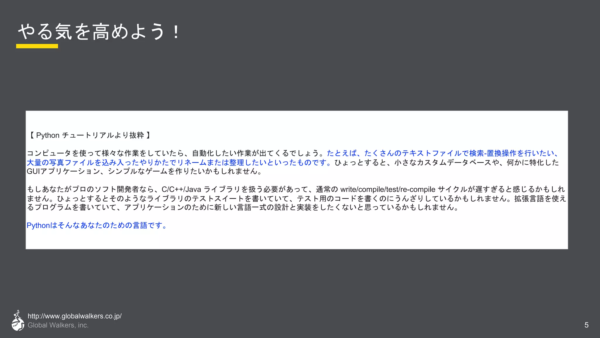 http://www.globalwalkers.co.jp/
Global Walkers, inc.
やる気を高めよう！
5
【 Python チュートリアルより抜粋 】
コンピュータを使って様々な作業をしていたら、自動化したい作業が出てくるでしょう。たとえば、たくさんのテキストファイルで検索-置換操作を行いたい、
大量の写真ファイルを込み入ったやりかたでリネームまたは整理したいといったものです。ひょっとすると、小さなカスタムデータベースや、何かに特化した
GUIアプリケーション、シンプルなゲームを作りたいかもしれません。
もしあなたがプロのソフト開発者なら、C/C++/Java ライブラリを扱う必要があって、通常の write/compile/test/re-compile サイクルが遅すぎると感じるかもしれ
ません。ひょっとするとそのようなライブラリのテストスイートを書いていて、テスト用のコードを書くのにうんざりしているかもしれません。拡張言語を使え
るプログラムを書いていて、アプリケーションのために新しい言語一式の設計と実装をしたくないと思っているかもしれません。
Pythonはそんなあなたのための言語です。
 