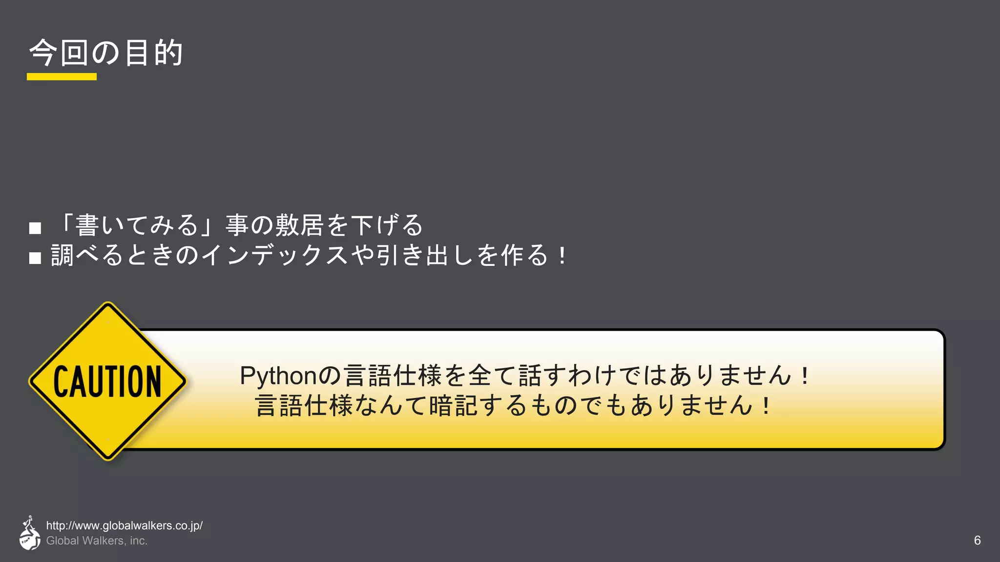 http://www.globalwalkers.co.jp/
Global Walkers, inc.
今回の目的
■ 「書いてみる」事の敷居を下げる
■ 調べるときのインデックスや引き出しを作る！
6
Pythonの言語仕様を全て話すわけではありません！
言語仕様なんて暗記するものでもありません！
 
