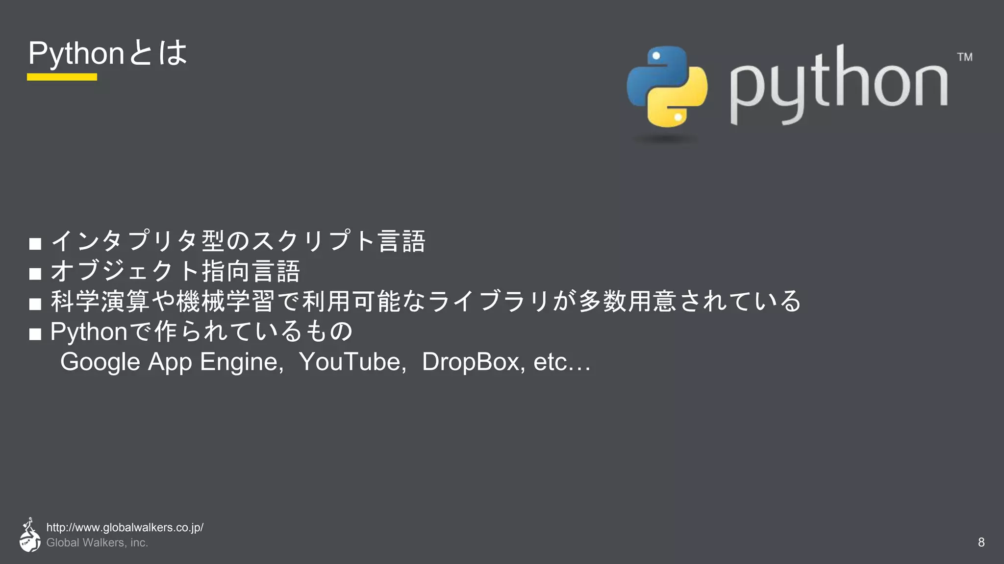 http://www.globalwalkers.co.jp/
Global Walkers, inc.
Pythonとは
■ インタプリタ型のスクリプト言語
■ オブジェクト指向言語
■ 科学演算や機械学習で利用可能なライブラリが多数用意されている
■ Pythonで作られているもの
Google App Engine, YouTube, DropBox, etc…
8
 