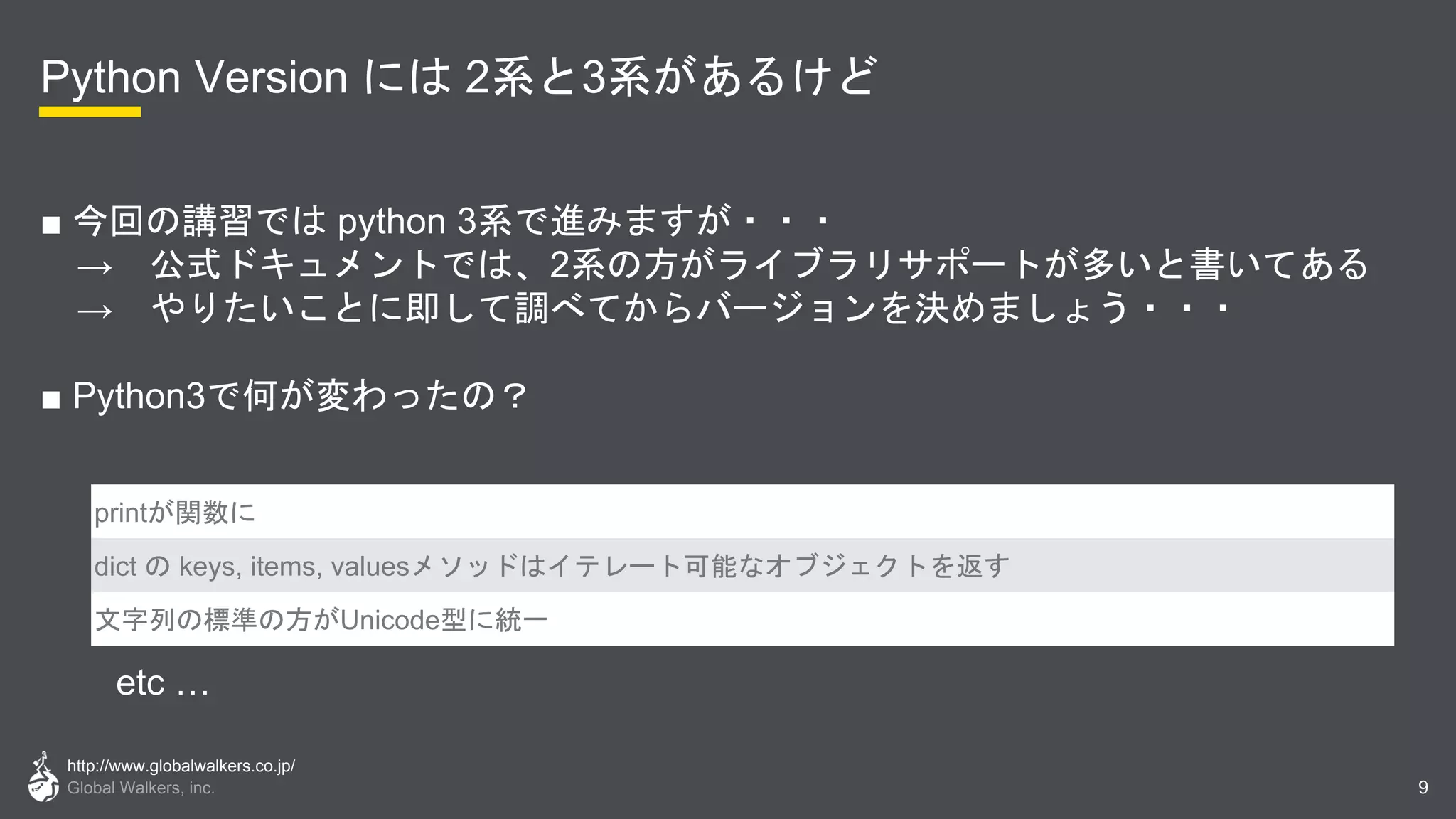 http://www.globalwalkers.co.jp/
Global Walkers, inc.
Python Version には 2系と3系があるけど
■ 今回の講習では python 3系で進みますが・・・
→ 公式ドキュメントでは、2系の方がライブラリサポートが多いと書いてある
→ やりたいことに即して調べてからバージョンを決めましょう・・・
■ Python3で何が変わったの？
9
printが関数に
dict の keys, items, valuesメソッドはイテレート可能なオブジェクトを返す
文字列の標準の方がUnicode型に統一
etc …
 