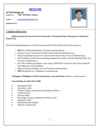1
RESUME
AUNGNaingLatt
Contact No - +968 99323044 ( Oman )
E-mail: aungnainglatt@gmail.com
Application For :
CARRIER OBJECTIVE
Highly talented and experienced At Construction / Production/Project Management AndProject
Engineering
I had been (14 years)experience in Project Executing Team With different kind of the project as,
o PEB (Pre- Fabricated Building ) Fabrication and Installation ,
o Pressure Vessel ( Autoclaved Aerated Concrete Machine Manufacturing )
o Piping System(high pressure /low pressure and various kinds of valve troubleshooting ),
o Plant Installation and Production(rotating equipment as crusher ,Concrete Batching Plant, Wet
mix plant ,Asphalt plant )
o New Ship Building and Repair ( Jack up Rig, FPSO,FSO, Conversion and Various kinds Of
Steel fabrication And Installation ,
o High way Road and Bridge, Pre-cast Production and Installation
o MEP Design Review , Installation ,Commissioning
InSingapore, Philippines,United Arab Emirate , Iraq and Oman ( Muscat, current location )
I am standing on under list of skills
Management Skill
Calculation skills
Influence leading, negotiating and delegation abilities.
Conflictsolution
Decision maker
Knowledge of project equipment and Project tools
Negotiation skills
Self-directed and energetic
Efficient communicator
 