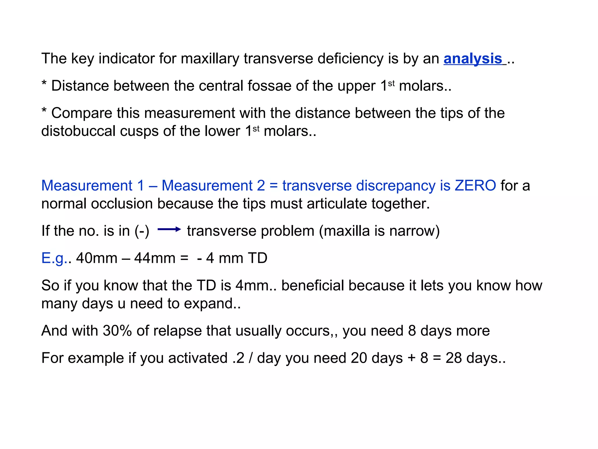 The key indicator for maxillary transverse deficiency is by an  analysis   ..  * Distance between the central fossae of the upper 1 st  molars..  * Compare this measurement with the distance between the tips of the distobuccal cusps of the lower 1 st  molars.. Measurement 1 – Measurement 2   = transverse discrepancy is ZERO  for a normal occlusion because the tips must articulate together.  If the no. is in (-)  transverse problem (maxilla is narrow) E.g. . 40mm – 44mm =  - 4 mm TD So if you know that the TD is 4mm.. beneficial because it lets you know how many days u need to expand.. And with 30% of relapse that usually occurs,, you need 8 days more For example if you activated .2 / day you need 20 days + 8 = 28 days.. 