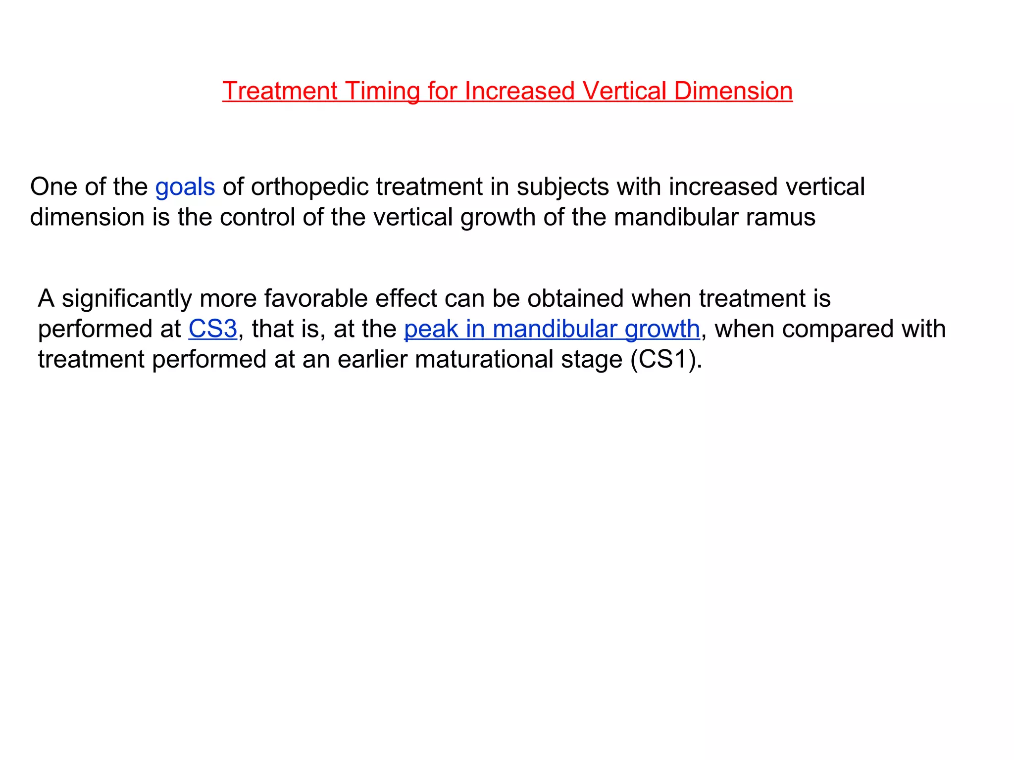 Treatment Timing for Increased Vertical Dimension One of the  goals  of orthopedic treatment in subjects with increased vertical dimension is the control of the vertical growth of the mandibular ramus A significantly more favorable effect can be obtained when treatment is performed at  CS3 , that is, at the  peak in mandibular growth , when compared with treatment performed at an earlier maturational stage (CS1). 