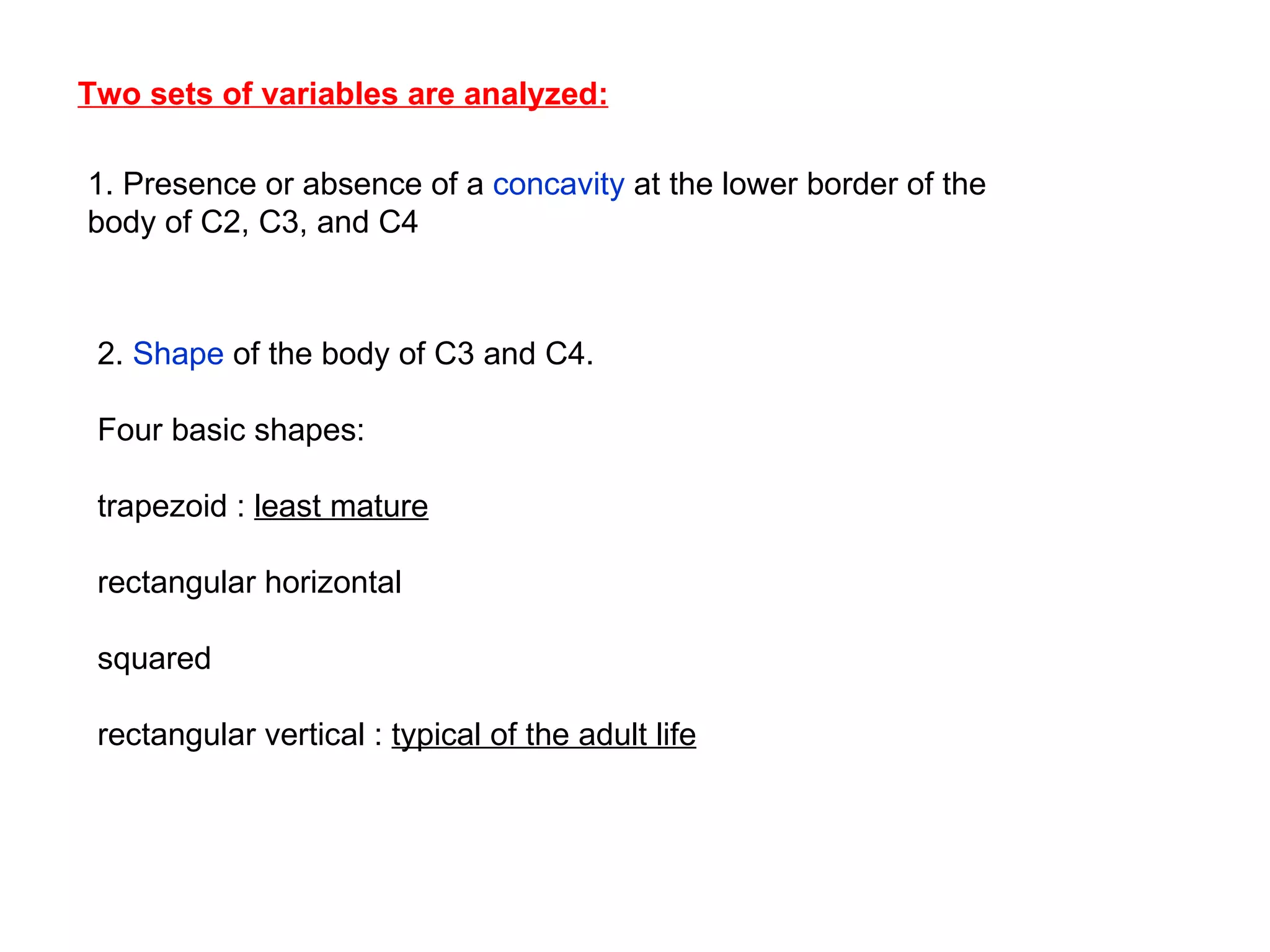 Two sets of variables are analyzed: 1. Presence or absence of a  concavity  at the lower border of the body of C2, C3, and C4 2.  Shape  of the body of C3 and C4.  Four basic shapes: trapezoid :  least mature rectangular horizontal squared  rectangular vertical :  typical of the adult life 