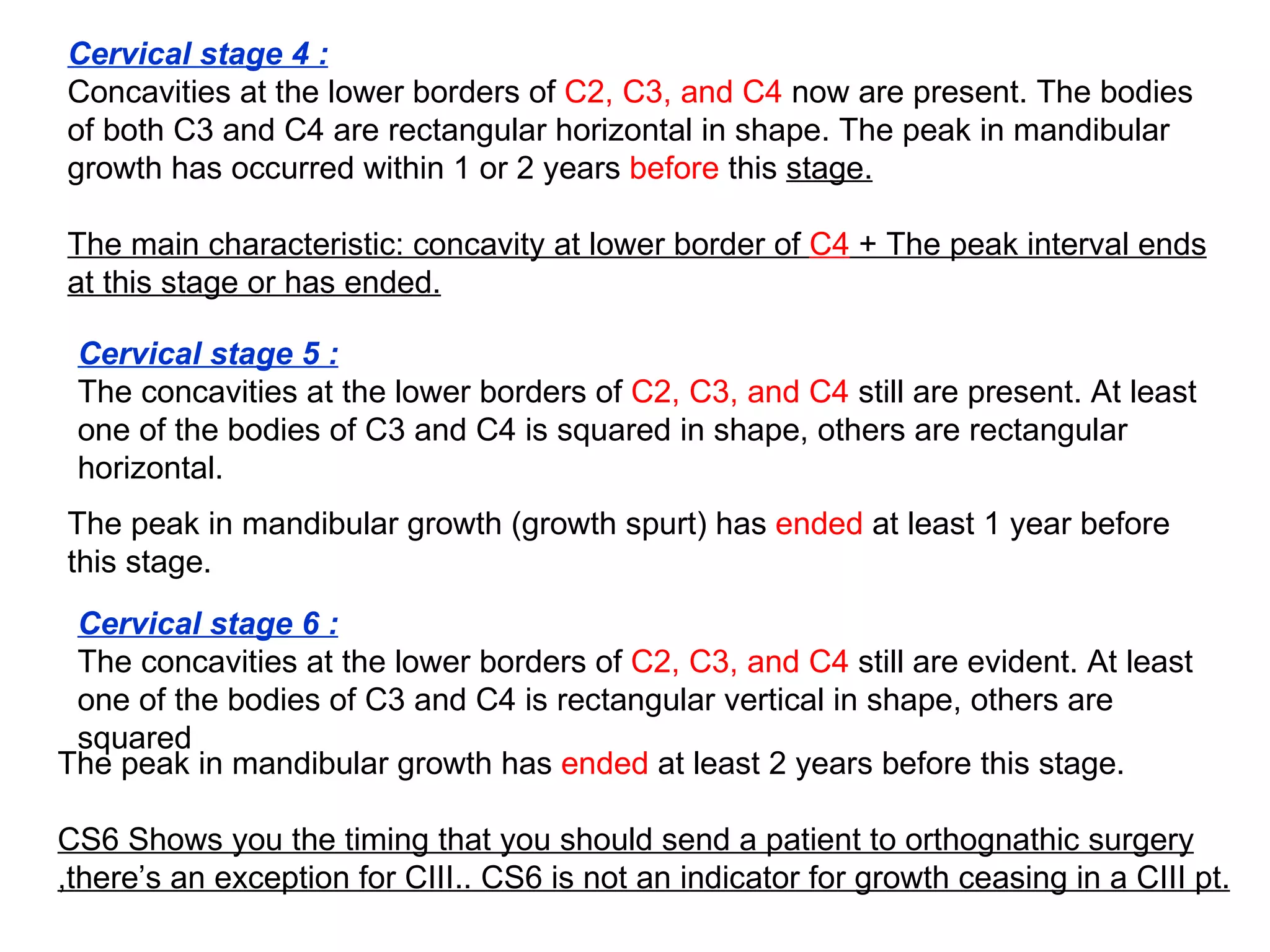 Cervical stage 4 : Concavities at the lower borders of  C2, C3, and C4  now are present. The bodies of both C3 and C4 are rectangular horizontal in shape. The peak in mandibular growth has occurred within 1 or 2 years  before  this  stage. The main characteristic: concavity at lower border of  C4  + The peak interval ends at this stage or has ended. Cervical stage 5 :   The concavities at the lower borders of  C2, C3, and C4  still are present. At least one of the bodies of C3 and C4 is squared in shape, others are rectangular horizontal. The peak in mandibular growth (growth spurt) has  ended  at least 1 year before this stage.  Cervical stage 6 :   The concavities at the lower borders of  C2, C3, and C4  still are evident. At least one of the bodies of C3 and C4 is rectangular vertical in shape, others are squared The peak in mandibular growth has  ended  at least 2 years before this stage. CS6 Shows you the timing that you should send a patient to orthognathic surgery ,there’s an exception for CIII.. CS6 is not an indicator for growth ceasing in a CIII pt. 