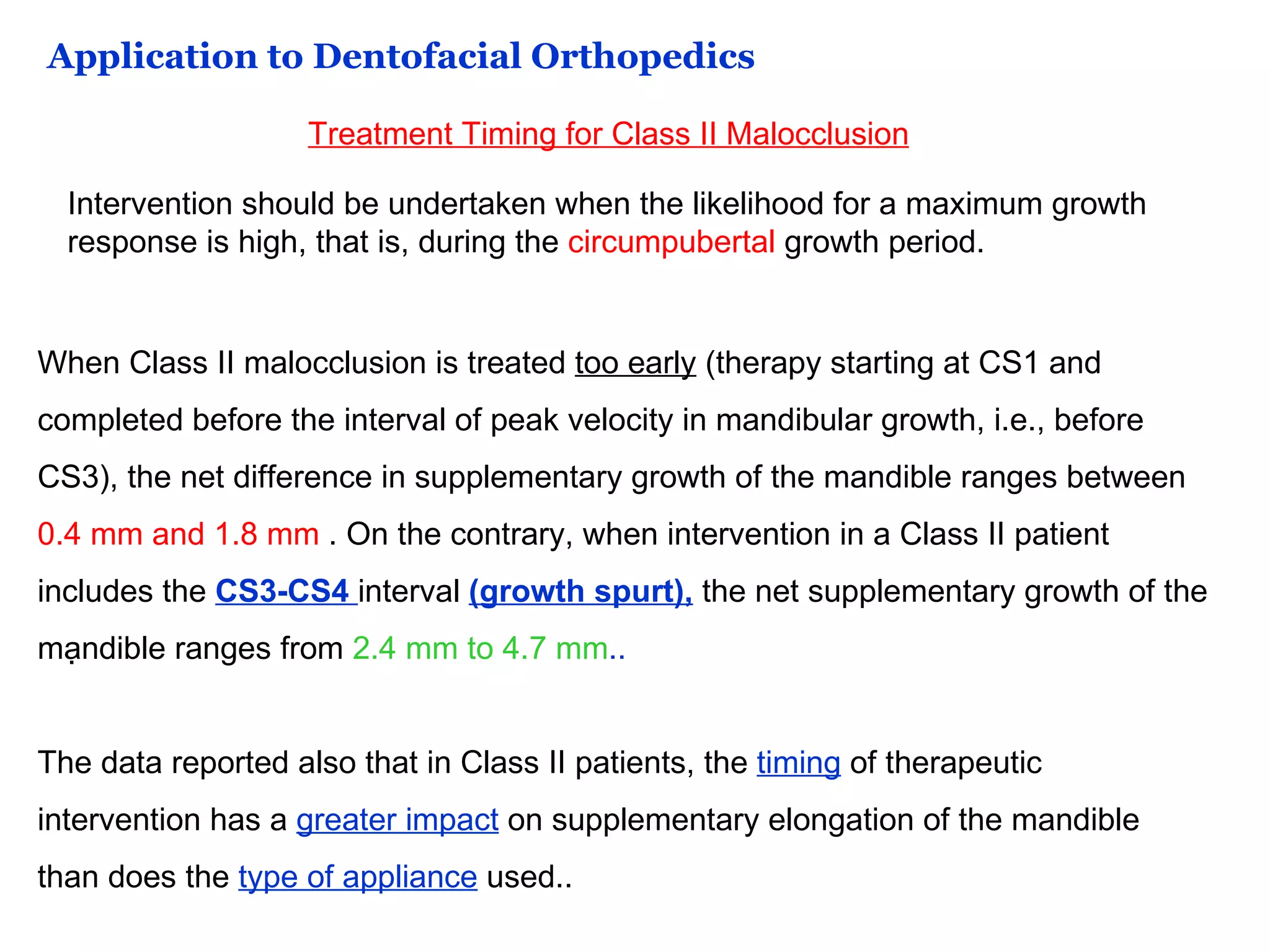 Application to Dentofacial Orthopedics Treatment Timing for Class II Malocclusion Intervention should be undertaken when the likelihood for a maximum growth response is high, that is, during the  circumpubertal  growth period. When Class II malocclusion is treated  too early  (therapy starting at CS1 and completed before the interval of peak velocity in mandibular growth, i.e., before CS3), the net difference in supplementary growth of the mandible ranges between  0.4 mm and 1.8 mm  . On the contrary, when intervention in a Class II patient includes the  CS3-CS4  interval  (growth spurt),  the net supplementary growth of the mandible ranges from  2.4 mm to 4.7 mm .. The data reported also that in Class II patients, the  timing  of therapeutic intervention has a  greater impact  on supplementary elongation of the mandible than does the  type of appliance  used.. . 