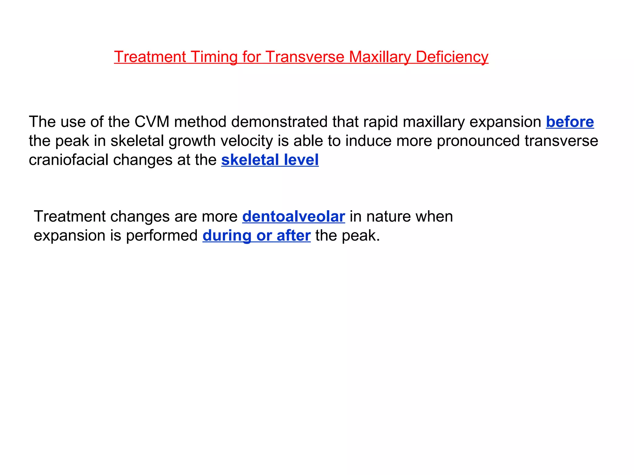 Treatment Timing for Transverse Maxillary Deficiency The use of the CVM method demonstrated that rapid maxillary expansion  before  the peak in skeletal growth velocity is able to induce more pronounced transverse craniofacial changes at the  skeletal level Treatment changes are more  dentoalveolar  in nature when expansion is performed  during or after  the peak. 