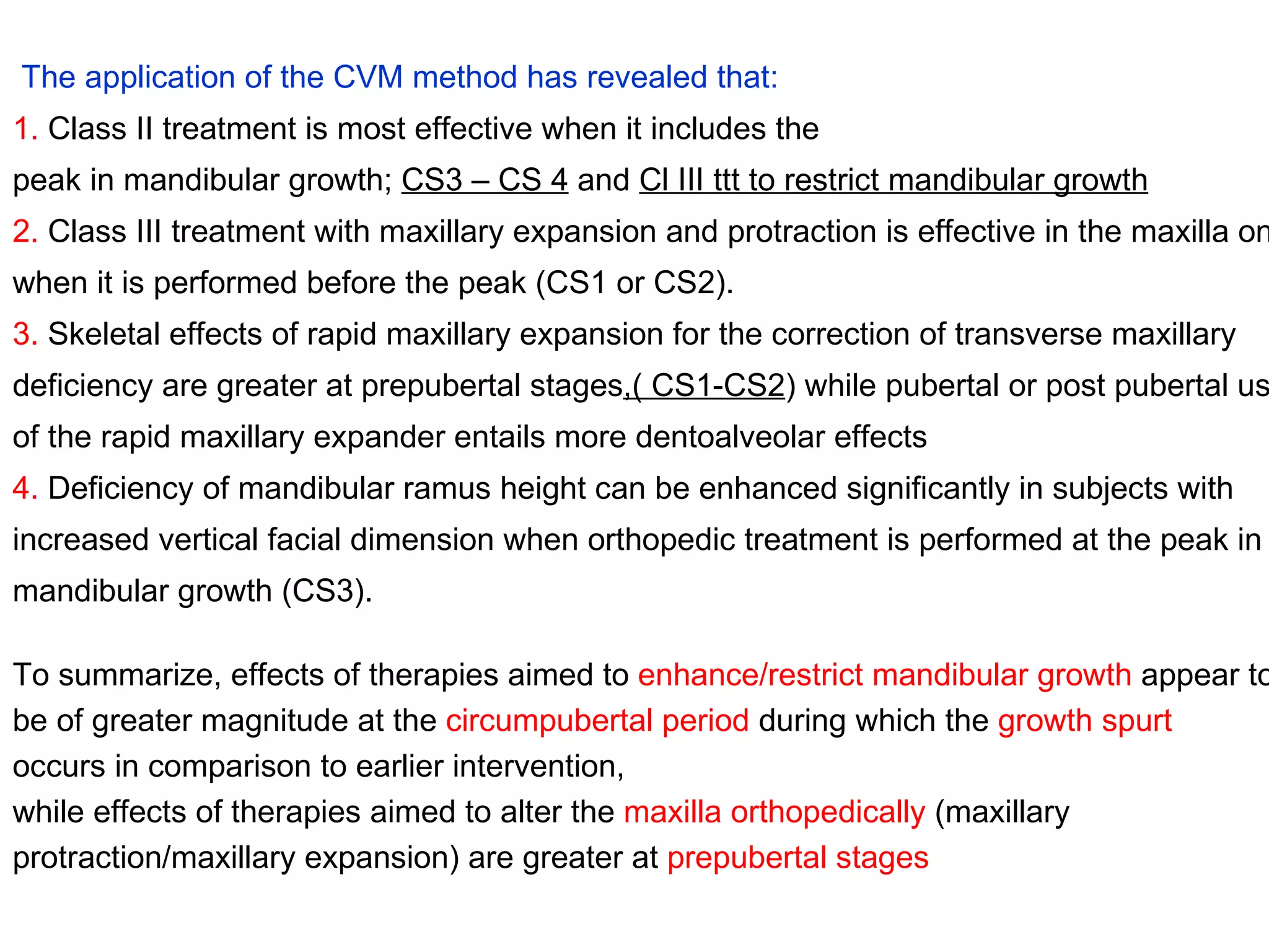 The application of the CVM method has revealed that: 1.  Class II treatment is most effective when it includes the peak in mandibular growth;  CS3 – CS 4  and  Cl III ttt to restrict mandibular growth 2.  Class III treatment with maxillary expansion and protraction is effective in the maxilla only when it is performed before the peak (CS1 or CS2). 3.  Skeletal effects of rapid maxillary expansion for the correction of transverse maxillary deficiency are greater at prepubertal stages ,( CS1-CS2 ) while pubertal or post pubertal use of the rapid maxillary expander entails more dentoalveolar effects 4.  Deficiency of mandibular ramus height can be enhanced significantly in subjects with increased vertical facial dimension when orthopedic treatment is performed at the peak in mandibular growth (CS3). To summarize, effects of therapies aimed to  enhance/restrict mandibular growth  appear to be of greater magnitude at the  circumpubertal period  during which the  growth spurt occurs in comparison to earlier intervention,  while effects of therapies aimed to alter the  maxilla orthopedically  (maxillary protraction/maxillary expansion) are greater at  prepubertal stages 