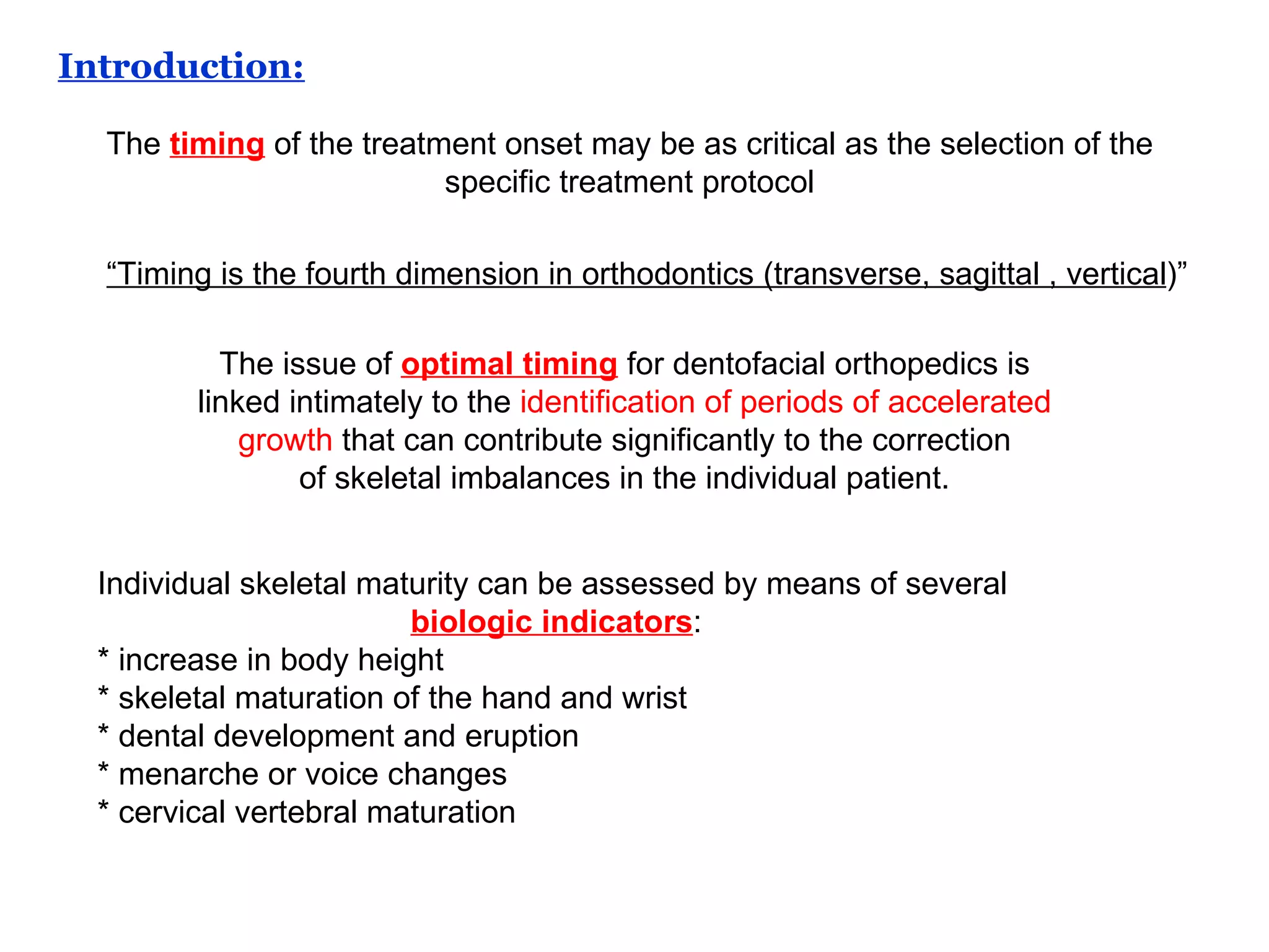 The  timing  of the treatment onset may be as critical as the selection of the specific treatment protocol The issue of  optimal timing  for dentofacial orthopedics is linked intimately to the  identification of periods of accelerated growth  that can contribute significantly to the correction of skeletal imbalances in the individual patient. Individual skeletal maturity can be assessed by means of several biologic indicators :  * increase in body height * skeletal maturation of the hand and wrist * dental development and eruption * menarche or voice changes * cervical vertebral maturation  Introduction: “ Timing is the fourth dimension in orthodontics (transverse, sagittal , vertical )” 