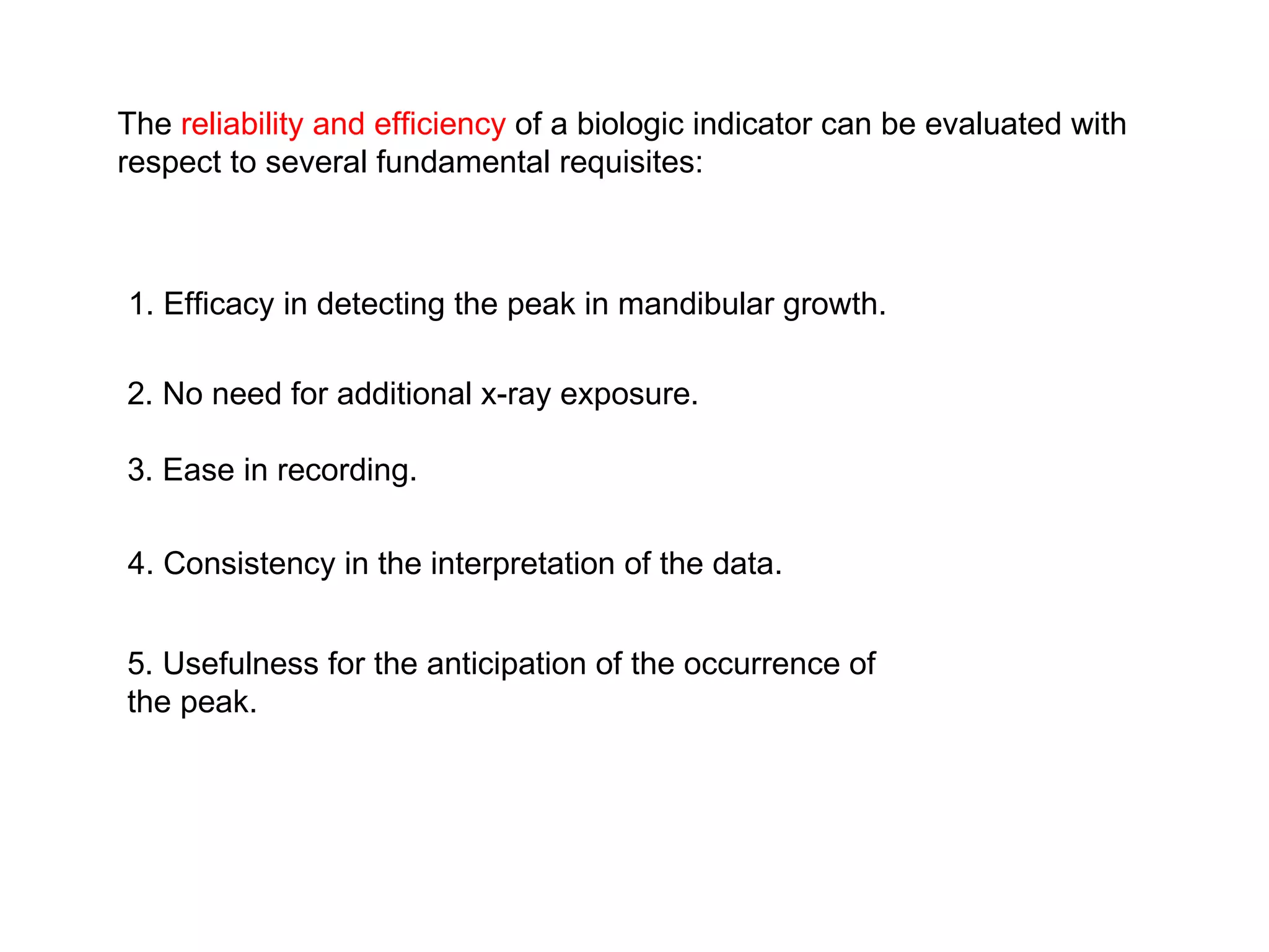 The  reliability and efficiency  of a biologic indicator can be evaluated with respect to several fundamental requisites: 1. Efficacy in detecting the peak in mandibular growth. 2. No need for additional x-ray exposure. 3. Ease in recording. 4. Consistency in the interpretation of the data. 5. Usefulness for the anticipation of the occurrence of the peak. 