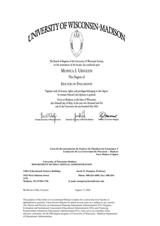 ​Carta De Recomendación De Profesor De Planificación Estratégica Y
Evaluación De La Universidad De Wisconsin – Madison
Para Mónica Urigüen
University of Wisconsin-Madison
DEPARTMENT OF EDUCATIONAL ADMINISTRATION
1186A Educational Sciences Building Jacob O. Stampen, Professor
1025 West Johnson Street ​Phone: 608-263-4485; Fax: 608-265-
3135
Madison, WI 53706-1796 E-mail: stampen@facstaff.wisc.edu
To Whom It May Concern: ​August 13, 2002
The purpose of this letter is to recommend Monica Urigüen for a university level faculty or
administrative position. I have known Monica for about several years as a student in my courses:
The Theory and Practice on Educational Planning Educational Administration 875), Program
Evaluation and Institutional Assessment (Educational Administration 826), and Financing
Postsecondary Education (Educational Administration 831). I also serve as a member of her
advisory committee for the PhD degree program of University of Wisconsin - Madison Department
of Educational Administration.
 