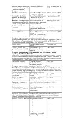 Profesora a tiempo completo por
concurso de méritos y oposición y
Vicerrectora Académica
Encargada
Universidad Del Pacífico Mayo 2014 a 5 de enero de
2015
Miembro de Comité Técnico Consejo Nacional de Evaluación
y Acreditación (CONEA)
Febrero – Octubre de 2010
Investigadora – Evaluadora
(Mandato 14 Evaluación de
Universidades del Ecuador)
Consejo Nacional de Evaluación
y Acreditación (CONEA)
Agosto a septiembre 2009
Consultora – Investigadora para
formular metas e indicadores de la
Agenda Nacional 2010 en el área
de Educación del Ecuador
Ministerio Coordinador de
Desarrollo Social y Ministerio de
Educación del Ecuador
Febrero a Junio de 2009
Consultora ​ UrigüenM Consultorías
Especializadas para la Mejora
Continua
2005 – actual.
Asesora de Educación Comando de Educación y
Doctrina
Fuerza Aérea Ecuatoriana (FAE)
Enero a diciembre de 2008
Principales Responsabilidades como Asesora del COED – FAE
Planificación Estratégica del COED 2008 – 2018, Diseño Curricular por competencias, Planes de
Carrera basados en Competencias para los Oficiales y Aerotécnicos de la FAE, Evaluación y
Acreditación, Proyecto de Universidad de la FAE, entre otros.
Gerente General Zurita&Zurita Laboratorios
Médicos
Mayo a sep. 2008
Asesora – Ejecutora de un
proyecto de nueva universidad
Universidad de Ciencia y
Tecnología Albert Einstein
(UCyTAE)
2007 – actual
Principales Responsabilidades Asesora y Ejecutora de la Universidad de Ciencia y
Tecnología Albert Einstein (UCyTAE)
Desarrollo del proyecto integral para la creación de la nueva universidad. Actividades: Estudio de
Mercado, Planificación Estratégica, Planificación Financiera, Oferta Académica de Programas de
pregrado y postgrado, Descripción de la Infraestructura física, bibliotecas, laboratorios, centros de
cómputo, información y archivo. Planta Docente, Aval Universitario.
Sub-Directora Académica ​ CONESUP (Consejo
Dirección Académica Nacional
de Educación Superior)
2002 - 2005
Principales Responsabilidades como Asesora Académica del CONESUP
Diseño Curricular por Competencias para los Institutos Superiores del país, capacitaciones en las
universidades e institutos del Ecuador sobre el Proyecto Tuning, capítulo Ecuador, respecto a los
diseños curriculares basados en competencias. En ausencia del Director Académico, asumía dichas
funciones. Asesorías en Evaluación y Planificación, entre otras.
Vicecanciller de Postgrados
y Académica
Universidad Del
Pacífico ​
jun-sep. 2002
Asesora del Programa
de Bachillerato ​
Ministerio de Educación y
Cultura del Ecuador
1999-2001
Directora de ​Evaluación y
Acreditación
Universidad Del Pacífico, Escuela
de Negocios ​
junio 1999-2002
Directora del Centro
Autoevaluación y Acreditación
​
Universidad Tecnológica
Equinoccial
Quito, Ecuador ​
1997 – 1999
Principales Responsabilidades como Directora de Evaluación y Acreditación Organizar y
liderar el proceso de evaluación encaminado a la acreditación universitaria. Diseño de Guías,
manuales, herramientas y sistema integrado de evaluación.
Directora Académica ​PROPAD /
U
.
T
.
E
.
​
1
9
9
7
Programa de Educación a ​
​
a
b
r
i
l
-
9
8
Distancia de la Universidad
Tecnológica Equinoccial
1997 – 1999
 
