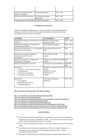 –
Asistente del Departamento de
Español y Portugués
Universidad de Kansas 1996 - 1997
Directora de Recursos Humanos Universidad Tecnológica
Equinoccial
1993 – 1995
Coordinadora del Cuerpo Médico Hospital Metropolitano 1987 – 1991
​EXPERIENCIA DOCENTE
Profesora de Programas de Postgrados en varias universidades ecuatorianas (planificación
estratégica, evaluación, diseño curricular, modelos alternativos de educación, liderazgo,
mejoramiento continuo, entre otros módulos)
CÁTEDRA UNIVERSIDAD AÑOS
Planificación Estratégica en la Maestría de Alta
Gerencia
Instituto de Altos Estudios
Nacionales (IAEN) ​
2002 – actual
Planificación Estratégica en la Maestría en
Administración Empresas
Universidad de Guayaquil ​ 2008 - actual
Educational Administration 715, en la Maestría
en Administración Educativa
Universidad San Francisco de
Quito
2006
Módulo de Evaluación en la Maestría
de Educación para Ciencias de
La Ingeniería
Universidad Central del
Ecuador ​
2006 – actual
Módulo de Evaluación en la Maestría de
Investigación y Pedagogía
Pontificia Universidad Católica del
Ecuador
2004
Profesora de Español 101, 102, 203 University of Wisconsin-Madison 2000-2002 y
2004
Profesora de:
1. Liderazgo y Técnicas de Negociación
2. Administración
3. Planificación Estratégica
4. Desarrollo Organizacional
Pontificia Universidad Católica del
Ecuador ​
Facultad de Ciencias
Administrativas y
Contable ​
1997 - 2004
Profesora de:
5. Investigación
6. Expresión Oral y Escrita
7. Desarrollo Humano
Universidad Tecnológica
Equinoccial
1992 - 1998
Direcciones Web con información sobre Mónica Urigüen:
http://www.education.wisc.edu/elpa/academics/dissertations.html
http://www.riaces.net/programasemarzo.html
http://www.utpl.edu.ec/caled/index.php?option=com_content&task=view&id=59&Itemid=33
http://www.education.wisc.edu/elpa/people/students.html
http://www.utpl.edu.ec/caled/images/documentos/caleda5.pdf
http://iglesiaecuador.org.ec/documentos/Maestria%20en%20Pedagogia%20UTPL.doc
http://www.conesup.net/tuning/descargas/ULEAM_revision_curricular_competencias.pdf
http://www.conesup.net/tuning/descargas/ULEAM_revision_curricular_competencias.pdf
CONSULTORÍAS
• Capacitación en Diseño Curricular basado en competencias a profesores de las facultades de
Ingenierías (Civil, Sistemas, Matemáticas, Diseño…) de la Universidad Central del Ecuador
(julio y agosto de 2010) (Segunda parte en enero 2011)
• Curso “ Cómo escribir artículos científicos y textos guía” a profesores de la UTE (noviembre
2010)
• Curso “Diseño curricular basado en competencias y Sistema de créditos académicos” a
decanos, profesores y directores de la Universidad Internacional SEK – Ecuador
(noviembre y diciembre 2010)
• Capacitación a Profesores de la Universidad Tecnológica Equinoccial del Ecuador (UTE),
 