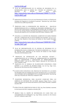 IAEN-0100.pdf
• “PLAN DE IMPLEMENTACIÓN DE UN SISTEMA DE SEGURIDAD DE LA
INFORMACIÓN, BAJO LA NORMA ISO 17799:2005 EN ANDINATEL S.A.”
Maestrante Ing. Mercedes Torres Bueno (2007)
http://repositorio.iaen.edu.ec/bitstream/24000/71/1/CD-
IAEN-0092.pdf
• “Implementación del Balanced Scorecard como Herramienta de Gestión en la Planificación
Estratégica del Organismo de Acreditación Ecuatoriano”. Maestrante Ing. Carlos Martín
Echeverría Cueva (2008, bajo dirección)
• “PROPUESTA PARA LA REDEFINICIÓN DEL PROCESO DE PRACTICAS
PREPROFESIONALES DE LA CARRERA DE INGENIERÍA INFORMÁTICA EN LA
ESCUELA DE CIENCIAS DE LA UNIVERSIDAD CENTRAL DEL ECUADOR”. Autor
de la tesis Ing. Santiago Morales, Maestrante del programa de Maestría en Ciencias de la
Educación para Ingenieros de la Universidad Central del Ecuador. Graduado en 2007.
• “ANÁLISIS A LA GESTIÓN DEL PROGRAMA ALIMÉNTATE ECUADOR, PERIODO
2002-2007; Y PROPUESTA DE UN NUEVO MODELO DE GESTIÓN” autor de la tesis.
Ing. Lauro Sión, Maestría en Alta Gerencia del Instituto de Altos Estudios Nacionales.
Graduado 2007.
http://repositorio.iaen.edu.ec/bitstream/24000/80/1/IAE
N-040-2007.pdf
• “PLAN DE IMPLEMENTACIÓN DE UN SISTEMA DE SEGURIDAD DE LA
INFORMACIÓN, BAJO LA NORMA ISO 17799:2005 EN ANDINATEL S.A.” tesis de la
Ing. Mercedes Torres, Maestrante de Alta Gerencia del Instituto de Altos Estudios
Nacionales (IAEN)Graduada en 2007.
• “PROPUESTA DE OPTIMIZACIÓN DE LOS PROCESOS TÉCNICO –
ADMINISTRATIVOS DE LA UNIDAD DE ADMINISTRACIÓN DE CONTRATOS
PARA LA EXPLORACIÓN Y EXPLOTACIÓN DE HIDROCARBUROS DE
PETROECUADOR ”, tesis del Ing. Marco Noguera. Maestrante de Alta Gerencia del
IAEN. Graduado en 2007.
• “PROPUESTA DE UN MODELO DE PLANIFICACIÓN ESTRATÉGICA COMO
SOPORTE A LA GESTIÓN DE PETROECUADOR”, tesis del Ing. Edgar Jarrín,
Maestrante del Alta Gerencia del IAEN. Graduado en 2007.
• PLANIFICACIÓN ESTRATÉGICA DEL PROCESO DE MUESTREO EN LAS REDES
DE DISTRIBUCIÓN QUE PERMITA REALIZAR CONTROLES DE LA CALIDAD DEL
AGUA POTABLE QUE SE DISTRIBUYE EN LA CIUDAD DE QUITO. Tesis Del Ing.
Jaime Vaca, Funcionario De EMAAP-Q. Graduado En 2006.
• FRAMEWORK REFERENCIAL PARA BALANCED SCORECARD PARA LAS
EMPRESAS DE SOFTWARE DEL ECUADOR. Ingenieros Miguel Rivera y Lorena
Gaibor, maestrantes de Alta Gerencia del Instituto de Altos Estudios Nacionales. Graduados
diciembre 2005.
• ESTRUCTURA DE COMPETENCIAS PARA EL INFA. Ing. Elena Zambrado, maestrante
de Alta Gerencia del IAEN. Graduada en diciembre 2005.
• MODELO PARA EL DISEÑO DE METODOLOGÍA DE CASOS PARA LAS
UNIVERSIDADES ECUATORIANAS. Ing. Jorge Medina, maestrante de Alta Gerencia
del IAEN. Graduado en agosto 2005.
Publicaciones
 