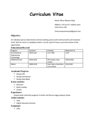 Curriculum Vitae
Name: Mirza Moazam Baig
Address: H # 3,st # 7, makhan pura
chah miran LHR.
Email:moazammirza16@gmail.com
Objective:
An individual person determined and hard working person with technical skills and innovative
mind. Want to excel in a workplace where I can be a part of every successful venture of the
organization.
EducationalRecord:
Program Duration Institute Marks/G.P.A
B.Sc Electrical
Engineering
Technology
2014-cont U.E.T KSK 3.10
DAE(Electrical) 2010-2013 PPI railway road,
Lahore
2871/3550
Matric 2008-2010 Govt high school,Nain
such Lahore
655/1050
Academic Projects:
 Design UPS
 Design transformer
 Design Step Motor
Extra curricle:
 Research
 Novel reading
 Cricket
Experience:
Punjab youth internship program 6 month and Descon engg company lahore
Achievements:
 Tedx
 Higher Education Seminar
Language:
 Urdu
 