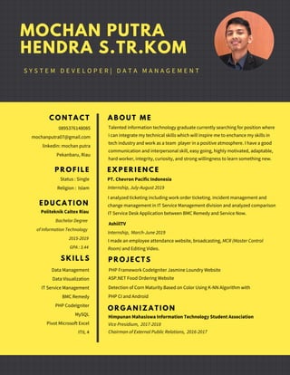 C O N T A C T
0895376148085
mochanputra07@gmail.com
linkedin: mochan putra
Pekanbaru, Riau
E D U C A T I O N
Politeknik Caltex Riau
Bachelor Degree
of Information Technology
2015-2019
GPA : 3.44
S K I L L S
Data Management
Data Visualization
IT Service Management
BMC Remedy
PHP CodeIgniter
MySQL
Pivot Microsoft Excel
ITIL 4
A B O U T M E
Talented information technology graduate currently searching for position where
i can integrate my technical skills which will inspire me to enchance my skills in
tech industry and work as a team player in a positive atmosphere. I have a good
communication and interpersonal skill, easy going, highly motivated, adaptable,
hard worker, integrity, curiosity, and strong willingness to learn something new.
E X P E R I E N C E
PT. Chevron Pacific Indonesia
Internship, July-August 2019
I analyzed ticketing including work order ticketing. incident management and
change management in IT Service Management division and analyzed comparison
IT Service Desk Application between BMC Remedy and Service Now.
MOCHAN PUTRA
HENDRA S.TR.KOM
S Y S T E M D E V E L O P E R | D A T A M A N A G E M E N T
AshiilTV
Internship, March-June 2019
O R G A N I Z A T I O N
Himpunan Mahasiswa Information Technology Student Association
Chairman of External Public Relations,  2016-2017
Vice Presidium,  2017-2018
I made an employee attendance website, broadcasting, MCR (Master Control
Room) and Editing Video.
P R O J E C T S
PHP Framework CodeIgniter Jasmine Loundry Website
Detection of Corn Maturity Based on Color Using K-NN Algorithm with
PHP CI and Android
P R O F I L E
Status : Single
Religion : Islam
ASP.NET Food Ordering Website
 