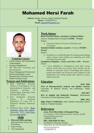 Mohamed Hersi Farah
Address: Halgan, Garowe, Nugal, Puntland Somalia
Phone: +252905198714
Email: asqalaani89@gmail.com
Training Courses
• United Nations and International
Understanding.
• Strategic Management.
• ISO 9001:2015 Awareness and
Documentation
• Project Management Professional
• Electrocardiography course
• Pharmacology Training Course
• Health Training Course
Projects and Publications:
 M.Sc Graduation Research
Project of Investigation of the
physiochemical properties and
biological activities of
Enteromorpha Intestinalis form
Red Sea Port Sudan.
 B.Sc Graduation Research
Project of Fractional
Distillation of Crude Oil in
Khartoum Refinery Khartoum
Sudan.
 Mohamed Hersi Farah. “Basic
Chemistry Book first edition”
(September 2019), Lulu Press,
Inc. in United States.
Skills
 Microsoft Office package:
Microsoft Word, Excel, and
PowerPoint
 Report Writing
 Time Management
Work history
Berue Forensic Science, Chemistry Technical Officer,
Garowe, Puntland State of Somalia 12/2020 – Present
Details:
 Chemical Analyst of Forensic Chemistry and
Toxicology
Somalism Online Academy, Lecturer - Norway 03/2020 –
Present
Details:
 Somalism is a worldwide place for learning and teaching
online courses where students are mastering new skills
and achieving their goals
Somalism.so Magazine , Auther and Editor, 2020 – Present
Details:
 I have published in Somalism.so more than twenty
articles, mostly they are science. Since Science can be
defined as systematic body of knowledge that remains
neutral universally can be proved with evidences in the
laboratories, but writing articles that related to science
makes me proud.
Education
2018 - 2020
M.Sc of Pharmaceutical Analysis and Quality Control,
University of Medical Science and technology- Sudan
Khartoum.
2012-2017
B.Sc of Applied and Industrial Chemistry, International
University of Africa Khartoum Sudan
2008 - 2012
High School Certification, Omar Samatar Secondary School
Galka’io Puntland Somalia
References
Assoc. Prof. Dhia Eldein A/Elmagied Elhag
Co-ordinator of M.Sc Pharmaceutical Analysis and QC
Elmagied20@gmail.com
+249920317636
PhD. Abdirashid M. Shire
The Bureau of Forensic Science
Chancellor & Chief Scientific Officer
forensics@plstate.so
+252906795733
 