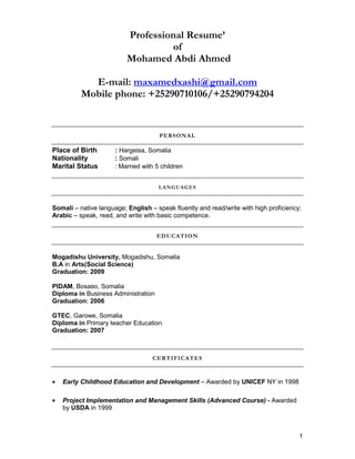 1
Professional Resume’
of
Mohamed Abdi Ahmed
E-mail: maxamedxashi@gmail.com
Mobile phone: +25290710106/+25290794204
PERSONAL
Place of Birth : Hargeisa, Somalia
Nationality : Somali
Marital Status : Married with 5 children
LANGUAGES
Somali – native language; English – speak fluently and read/write with high proficiency;
Arabic – speak, read, and write with basic competence.
EDUCATION
Mogadishu University, Mogadishu, Somalia
B.A in Arts(Social Science)
Graduation: 2009
PIDAM, Bosaso, Somalia
Diploma in Business Administration
Graduation: 2006
GTEC, Garowe, Somalia
Diploma in Primary teacher Education
Graduation: 2007
CERTIFICATES
• Early Childhood Education and Development – Awarded by UNICEF NY in 1998
• Project Implementation and Management Skills (Advanced Course) - Awarded
by USDA in 1999
 