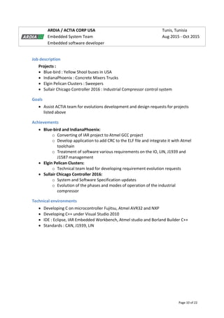 Page 10 of 22
ARDIA / ACTIA CORP USA Tunis, Tunisia
Embedded System Team Aug 2015 - Oct 2015
Embedded software developer
Job description
Projects :
 Blue-bird : Yellow Shool buses in USA
 IndianaPhoenix : Concrete Mixers Trucks
 Elgin Pelican Clusters : Sweepers
 Sullair Chicago Controller 2016 : Industrial Compressor control system
Goals
 Assist ACTIA team for evolutions development and design requests for projects
listed above
Achievements
 Blue-bird and IndianaPhoenix:
o Converting of IAR project to Atmel GCC project
o Develop application to add CRC to the ELF file and integrate it with Atmel
toolchain
o Treatment of software various requirements on the IO, LIN, J1939 and
J1587 management
 Elgin Pelican Clusters:
o Technical team lead for developing requirement evolution requests
 Sullair Chicago Controller 2016:
o System and Software Specification updates
o Evolution of the phases and modes of operation of the industrial
compressor
Technical environments
 Developing C on microcontroller Fujitsu, Atmel AVR32 and NXP
 Developing C++ under Visual Studio 2010
 IDE : Eclipse, IAR Embedded Workbench, Atmel studio and Borland Builder C++
 Standards : CAN, J1939, LIN
 