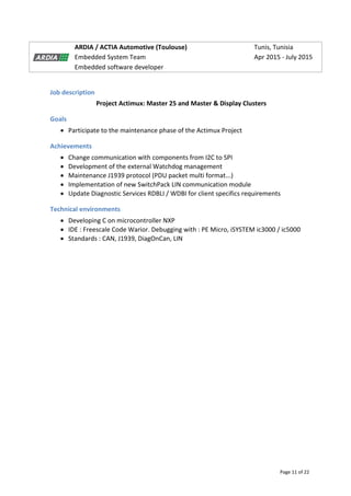 Page 11 of 22
ARDIA / ACTIA Automotive (Toulouse) Tunis, Tunisia
Embedded System Team Apr 2015 - July 2015
Embedded software developer
Job description
Project Actimux: Master 25 and Master & Display Clusters
Goals
 Participate to the maintenance phase of the Actimux Project
Achievements
 Change communication with components from I2C to SPI
 Development of the external Watchdog management
 Maintenance J1939 protocol (PDU packet multi format...)
 Implementation of new SwitchPack LIN communication module
 Update Diagnostic Services RDBLI / WDBI for client specifics requirements
Technical environments
 Developing C on microcontroller NXP
 IDE : Freescale Code Warior. Debugging with : PE Micro, iSYSTEM ic3000 / ic5000
 Standards : CAN, J1939, DiagOnCan, LIN
 