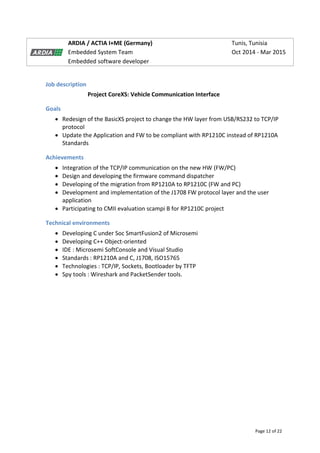Page 12 of 22
ARDIA / ACTIA I+ME (Germany) Tunis, Tunisia
Embedded System Team Oct 2014 - Mar 2015
Embedded software developer
Job description
Project CoreXS: Vehicle Communication Interface
Goals
 Redesign of the BasicXS project to change the HW layer from USB/RS232 to TCP/IP
protocol
 Update the Application and FW to be compliant with RP1210C instead of RP1210A
Standards
Achievements
 Integration of the TCP/IP communication on the new HW (FW/PC)
 Design and developing the firmware command dispatcher
 Developing of the migration from RP1210A to RP1210C (FW and PC)
 Development and implementation of the J1708 FW protocol layer and the user
application
 Participating to CMII evaluation scampi B for RP1210C project
Technical environments
 Developing C under Soc SmartFusion2 of Microsemi
 Developing C++ Object-oriented
 IDE : Microsemi SoftConsole and Visual Studio
 Standards : RP1210A and C, J1708, ISO15765
 Technologies : TCP/IP, Sockets, Bootloader by TFTP
 Spy tools : Wireshark and PacketSender tools.
 